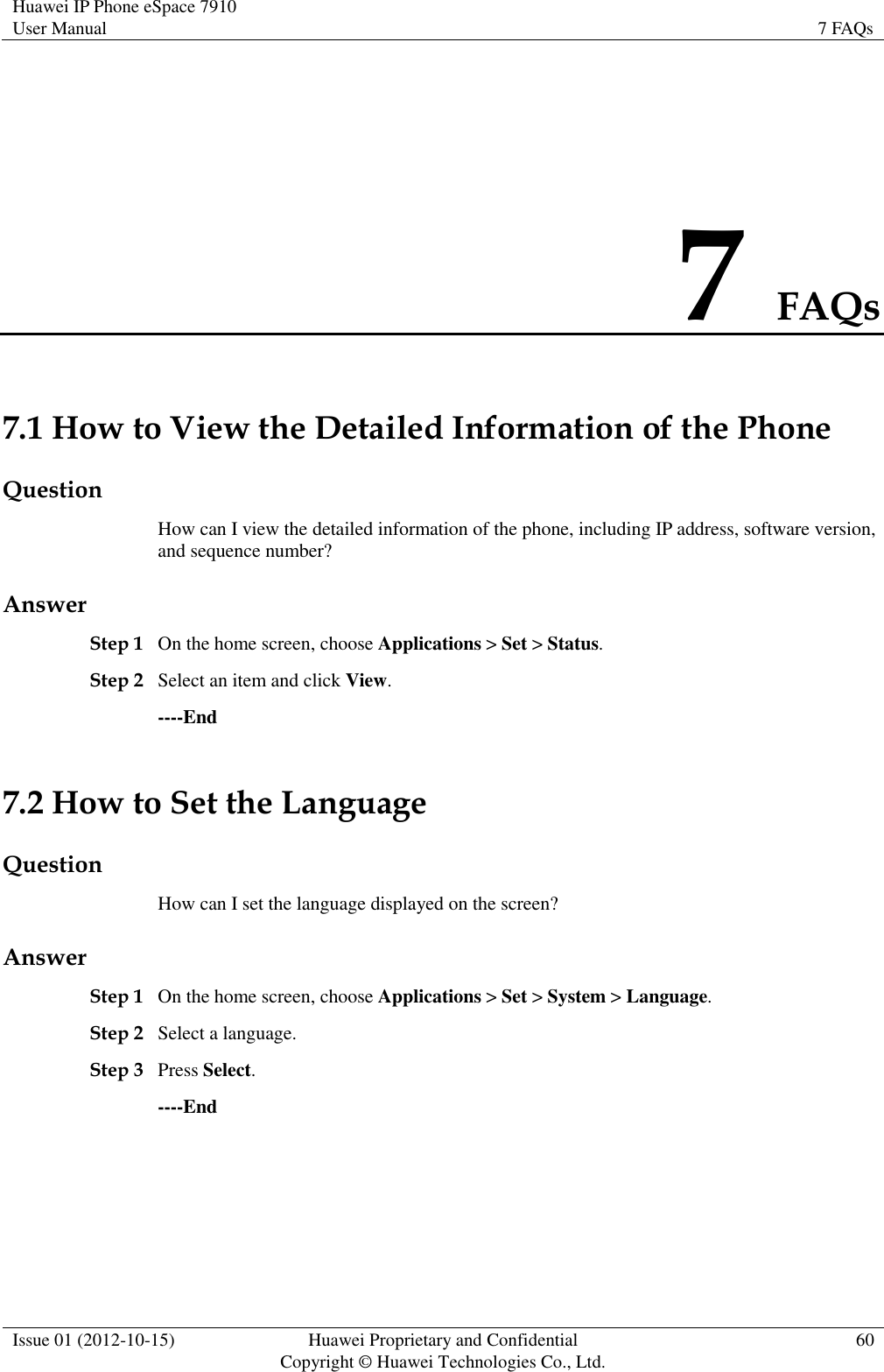 Huawei IP Phone eSpace 7910 User Manual 7 FAQs  Issue 01 (2012-10-15) Huawei Proprietary and Confidential                                     Copyright © Huawei Technologies Co., Ltd. 60  7 FAQs 7.1 How to View the Detailed Information of the Phone Question How can I view the detailed information of the phone, including IP address, software version, and sequence number? Answer Step 1 On the home screen, choose Applications &gt; Set &gt; Status. Step 2 Select an item and click View. ----End 7.2 How to Set the Language Question How can I set the language displayed on the screen? Answer Step 1 On the home screen, choose Applications &gt; Set &gt; System &gt; Language. Step 2 Select a language. Step 3 Press Select. ----End 
