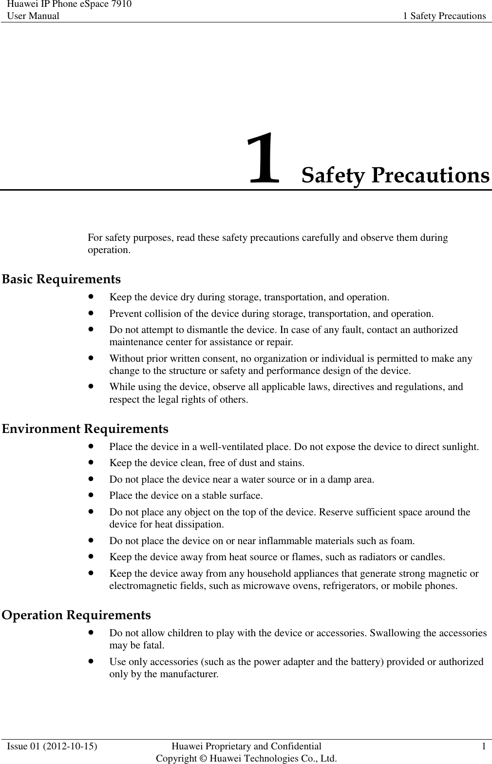 Huawei IP Phone eSpace 7910 User Manual 1 Safety Precautions  Issue 01 (2012-10-15) Huawei Proprietary and Confidential                                     Copyright © Huawei Technologies Co., Ltd. 1  1 Safety Precautions For safety purposes, read these safety precautions carefully and observe them during operation. Basic Requirements  Keep the device dry during storage, transportation, and operation.  Prevent collision of the device during storage, transportation, and operation.  Do not attempt to dismantle the device. In case of any fault, contact an authorized maintenance center for assistance or repair.  Without prior written consent, no organization or individual is permitted to make any change to the structure or safety and performance design of the device.  While using the device, observe all applicable laws, directives and regulations, and respect the legal rights of others. Environment Requirements  Place the device in a well-ventilated place. Do not expose the device to direct sunlight.  Keep the device clean, free of dust and stains.  Do not place the device near a water source or in a damp area.  Place the device on a stable surface.  Do not place any object on the top of the device. Reserve sufficient space around the device for heat dissipation.  Do not place the device on or near inflammable materials such as foam.  Keep the device away from heat source or flames, such as radiators or candles.  Keep the device away from any household appliances that generate strong magnetic or electromagnetic fields, such as microwave ovens, refrigerators, or mobile phones. Operation Requirements  Do not allow children to play with the device or accessories. Swallowing the accessories may be fatal.  Use only accessories (such as the power adapter and the battery) provided or authorized only by the manufacturer. 