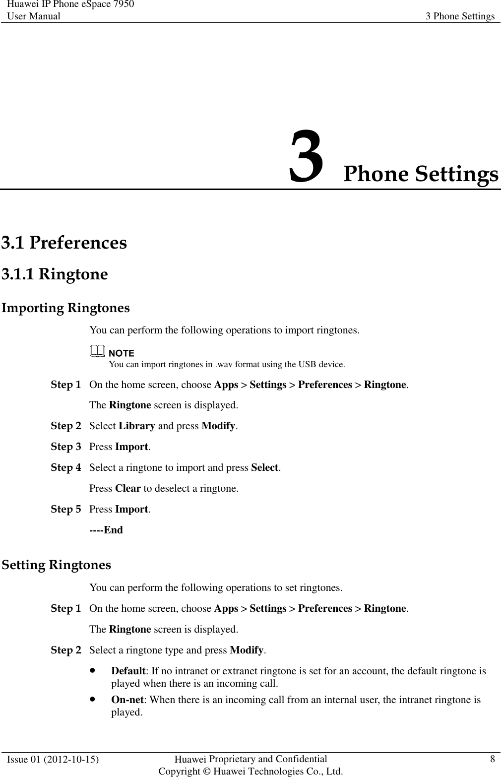 Huawei IP Phone eSpace 7950 User Manual  3 Phone Settings  Issue 01 (2012-10-15)  Huawei Proprietary and Confidential                                     Copyright © Huawei Technologies Co., Ltd.  8  3 Phone Settings 3.1 Preferences 3.1.1 Ringtone Importing Ringtones You can perform the following operations to import ringtones.  You can import ringtones in .wav format using the USB device. Step 1 On the home screen, choose Apps &gt; Settings &gt; Preferences &gt; Ringtone. The Ringtone screen is displayed. Step 2 Select Library and press Modify. Step 3 Press Import. Step 4 Select a ringtone to import and press Select. Press Clear to deselect a ringtone. Step 5 Press Import. ----End Setting Ringtones You can perform the following operations to set ringtones. Step 1 On the home screen, choose Apps &gt; Settings &gt; Preferences &gt; Ringtone. The Ringtone screen is displayed. Step 2 Select a ringtone type and press Modify.  Default: If no intranet or extranet ringtone is set for an account, the default ringtone is played when there is an incoming call.  On-net: When there is an incoming call from an internal user, the intranet ringtone is played. 