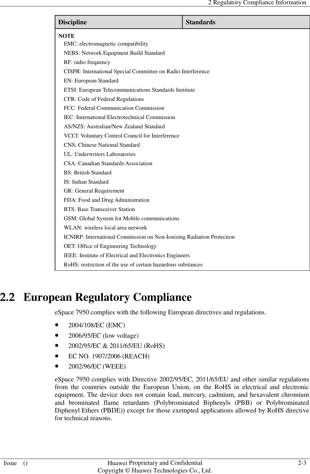    2 Regulatory Compliance Information  Issue    ()  Huawei Proprietary and Confidential                                     Copyright © Huawei Technologies Co., Ltd.  2-3  Discipline  Standards NOTE EMC: electromagnetic compatibility NEBS: Network Equipment Build Standard RF: radio frequency CISPR: International Special Committee on Radio Interference EN: European Standard ETSI: European Telecommunications Standards Institute CFR: Code of Federal Regulations FCC: Federal Communication Commission IEC: International Electrotechnical Commission AS/NZS: Australian/New Zealand Standard VCCI: Voluntary Control Council for Interference CNS: Chinese National Standard UL: Underwriters Laboratories CSA: Canadian Standards Association BS: British Standard IS: Indian Standard GR: General Requirement FDA: Food and Drug Administration BTS: Base Transceiver Station GSM: Global System for Mobile communications WLAN: wireless local area network ICNIRP: International Commission on Non-Ionizing Radiation Protection OET: Office of Engineering Technology IEEE: Institute of Electrical and Electronics Engineers RoHS: restriction of the use of certain hazardous substances 2.2   European Regulatory Compliance eSpace 7950 complies with the following European directives and regulations.  2004/108/EC (EMC)  2006/95/EC (low voltage)  2002/95/EC &amp; 2011/65/EU (RoHS)  EC NO. 1907/2006 (REACH)  2002/96/EC (WEEE) eSpace 7950 complies with Directive 2002/95/EC, 2011/65/EU and other similar regulations from  the  countries  outside  the  European  Union,  on  the  RoHS  in  electrical  and  electronic equipment. The device does not contain lead, mercury, cadmium, and hexavalent chromium and  brominated  flame  retardants  (Polybrominated  Biphenyls  (PBB)  or  Polybrominated Diphenyl Ethers (PBDE)) except for those exempted applications allowed by RoHS directive for technical reasons.   