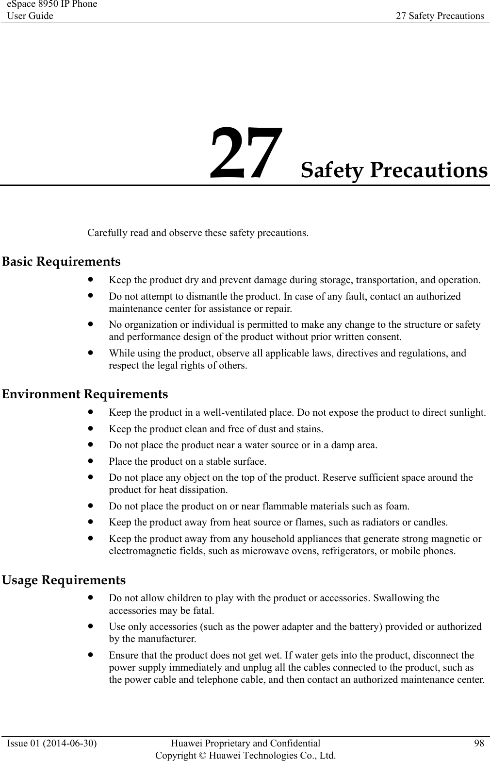 eSpace 8950 IP Phone User Guide  27 Safety Precautions Issue 01 (2014-06-30)  Huawei Proprietary and Confidential       Copyright © Huawei Technologies Co., Ltd.98 27 Safety Precautions Carefully read and observe these safety precautions. Basic Requirements  Keep the product dry and prevent damage during storage, transportation, and operation.  Do not attempt to dismantle the product. In case of any fault, contact an authorized maintenance center for assistance or repair.  No organization or individual is permitted to make any change to the structure or safety and performance design of the product without prior written consent.  While using the product, observe all applicable laws, directives and regulations, and respect the legal rights of others. Environment Requirements  Keep the product in a well-ventilated place. Do not expose the product to direct sunlight.  Keep the product clean and free of dust and stains.  Do not place the product near a water source or in a damp area.  Place the product on a stable surface.  Do not place any object on the top of the product. Reserve sufficient space around the product for heat dissipation.  Do not place the product on or near flammable materials such as foam.  Keep the product away from heat source or flames, such as radiators or candles.  Keep the product away from any household appliances that generate strong magnetic or electromagnetic fields, such as microwave ovens, refrigerators, or mobile phones. Usage Requirements  Do not allow children to play with the product or accessories. Swallowing the accessories may be fatal.  Use only accessories (such as the power adapter and the battery) provided or authorized by the manufacturer.  Ensure that the product does not get wet. If water gets into the product, disconnect the power supply immediately and unplug all the cables connected to the product, such as the power cable and telephone cable, and then contact an authorized maintenance center. 