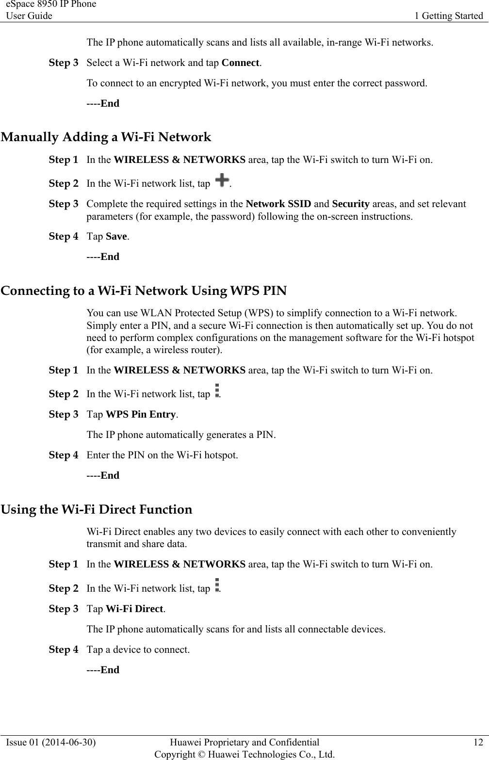 eSpace 8950 IP Phone User Guide  1 Getting Started Issue 01 (2014-06-30)  Huawei Proprietary and Confidential         Copyright © Huawei Technologies Co., Ltd.12 The IP phone automatically scans and lists all available, in-range Wi-Fi networks. Step 3 Select a Wi-Fi network and tap Connect. To connect to an encrypted Wi-Fi network, you must enter the correct password. ----End Manually Adding a Wi-Fi Network Step 1 In the WIRELESS &amp; NETWORKS area, tap the Wi-Fi switch to turn Wi-Fi on. Step 2 In the Wi-Fi network list, tap  . Step 3 Complete the required settings in the Network SSID and Security areas, and set relevant parameters (for example, the password) following the on-screen instructions. Step 4 Tap Save. ----End Connecting to a Wi-Fi Network Using WPS PIN You can use WLAN Protected Setup (WPS) to simplify connection to a Wi-Fi network. Simply enter a PIN, and a secure Wi-Fi connection is then automatically set up. You do not need to perform complex configurations on the management software for the Wi-Fi hotspot (for example, a wireless router). Step 1 In the WIRELESS &amp; NETWORKS area, tap the Wi-Fi switch to turn Wi-Fi on. Step 2 In the Wi-Fi network list, tap  . Step 3 Tap WPS Pin Entry. The IP phone automatically generates a PIN. Step 4 Enter the PIN on the Wi-Fi hotspot. ----End Using the Wi-Fi Direct Function Wi-Fi Direct enables any two devices to easily connect with each other to conveniently transmit and share data. Step 1 In the WIRELESS &amp; NETWORKS area, tap the Wi-Fi switch to turn Wi-Fi on. Step 2 In the Wi-Fi network list, tap  . Step 3 Tap Wi-Fi Direct. The IP phone automatically scans for and lists all connectable devices. Step 4 Tap a device to connect. ----End 