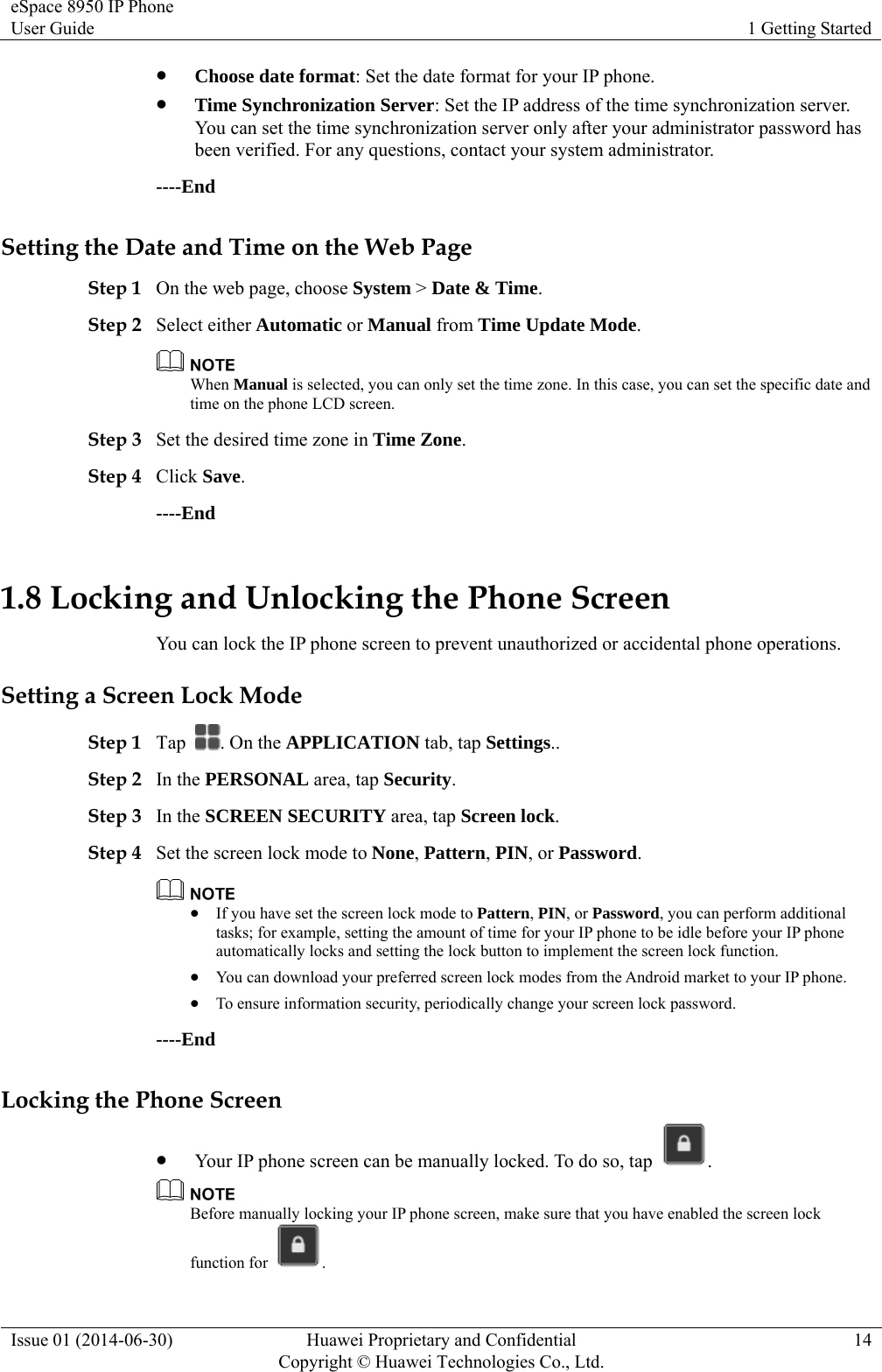 eSpace 8950 IP Phone User Guide  1 Getting Started Issue 01 (2014-06-30)  Huawei Proprietary and Confidential         Copyright © Huawei Technologies Co., Ltd.14  Choose date format: Set the date format for your IP phone.  Time Synchronization Server: Set the IP address of the time synchronization server. You can set the time synchronization server only after your administrator password has been verified. For any questions, contact your system administrator. ----End Setting the Date and Time on the Web Page Step 1 On the web page, choose System &gt; Date &amp; Time. Step 2 Select either Automatic or Manual from Time Update Mode.  When Manual is selected, you can only set the time zone. In this case, you can set the specific date and time on the phone LCD screen. Step 3 Set the desired time zone in Time Zone. Step 4 Click Save. ----End 1.8 Locking and Unlocking the Phone Screen You can lock the IP phone screen to prevent unauthorized or accidental phone operations. Setting a Screen Lock Mode Step 1 Tap  . On the APPLICATION tab, tap Settings.. Step 2 In the PERSONAL area, tap Security. Step 3 In the SCREEN SECURITY area, tap Screen lock. Step 4 Set the screen lock mode to None, Pattern, PIN, or Password.   If you have set the screen lock mode to Pattern, PIN, or Password, you can perform additional tasks; for example, setting the amount of time for your IP phone to be idle before your IP phone automatically locks and setting the lock button to implement the screen lock function.  You can download your preferred screen lock modes from the Android market to your IP phone.  To ensure information security, periodically change your screen lock password. ----End Locking the Phone Screen  Your IP phone screen can be manually locked. To do so, tap  .  Before manually locking your IP phone screen, make sure that you have enabled the screen lock function for  . 