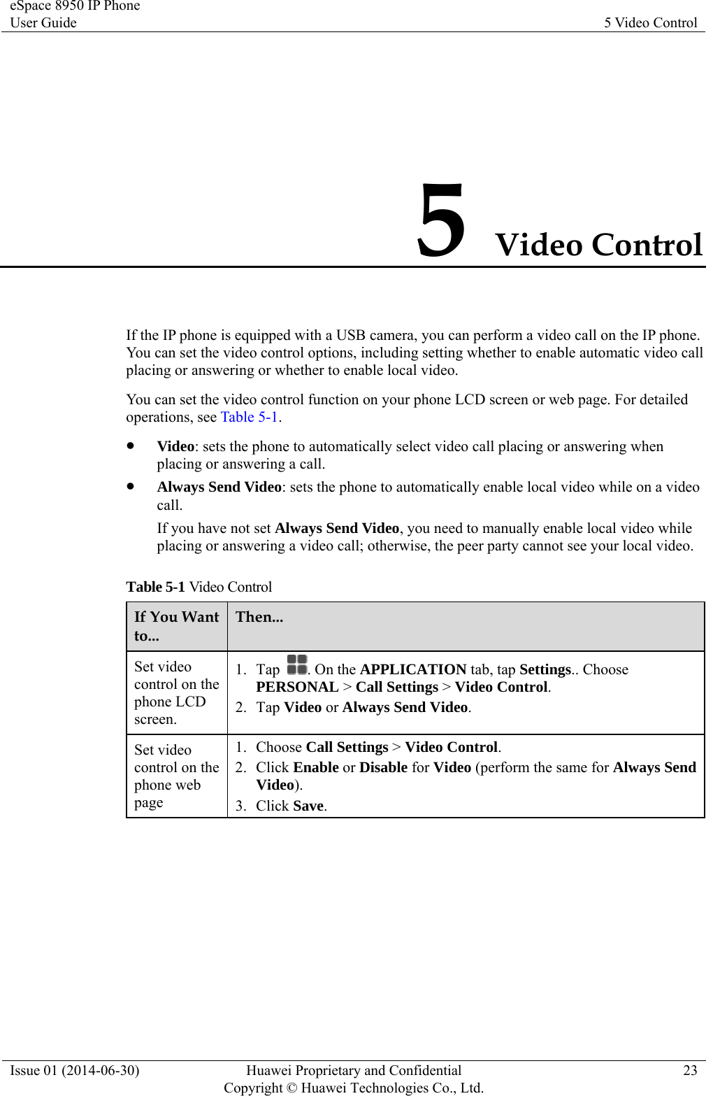 eSpace 8950 IP Phone User Guide  5 Video Control Issue 01 (2014-06-30)  Huawei Proprietary and Confidential         Copyright © Huawei Technologies Co., Ltd.23 5 Video Control If the IP phone is equipped with a USB camera, you can perform a video call on the IP phone. You can set the video control options, including setting whether to enable automatic video call placing or answering or whether to enable local video.   You can set the video control function on your phone LCD screen or web page. For detailed operations, see Table 5-1.  Video: sets the phone to automatically select video call placing or answering when placing or answering a call.  Always Send Video: sets the phone to automatically enable local video while on a video call. If you have not set Always Send Video, you need to manually enable local video while placing or answering a video call; otherwise, the peer party cannot see your local video. Table 5-1 Video Control If You Want to... Then... Set video control on the phone LCD screen. 1. Tap  . On the APPLICATION tab, tap Settings.. Choose PERSONAL &gt; Call Settings &gt; Video Control. 2. Tap Video or Always Send Video. Set video control on the phone web page 1. Choose Call Settings &gt; Video Control. 2. Click Enable or Disable for Video (perform the same for Always Send Video). 3. Click Save.  