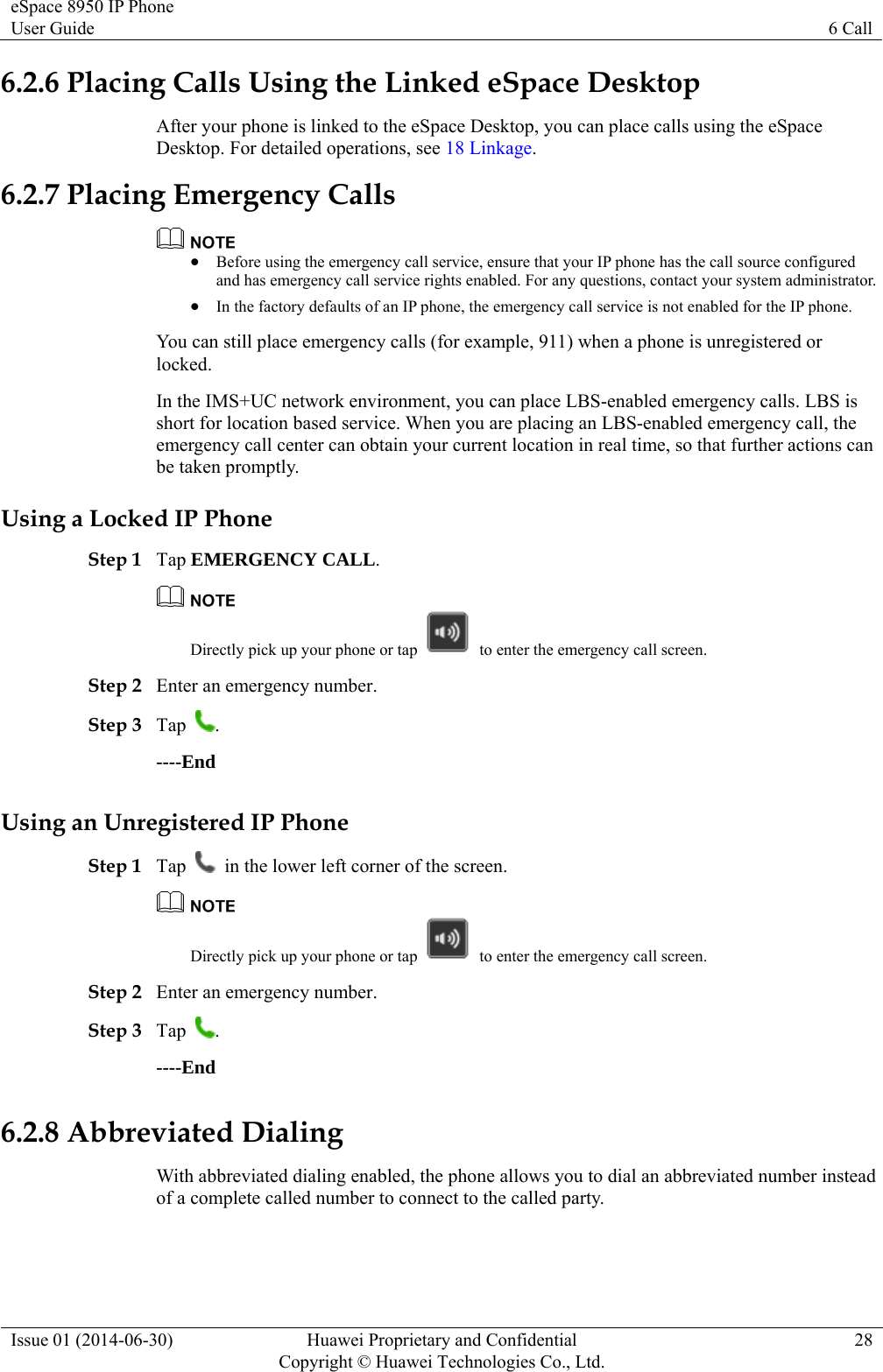 eSpace 8950 IP Phone User Guide  6 Call Issue 01 (2014-06-30)  Huawei Proprietary and Confidential         Copyright © Huawei Technologies Co., Ltd.28 6.2.6 Placing Calls Using the Linked eSpace Desktop After your phone is linked to the eSpace Desktop, you can place calls using the eSpace Desktop. For detailed operations, see 18 Linkage. 6.2.7 Placing Emergency Calls   Before using the emergency call service, ensure that your IP phone has the call source configured and has emergency call service rights enabled. For any questions, contact your system administrator.  In the factory defaults of an IP phone, the emergency call service is not enabled for the IP phone. You can still place emergency calls (for example, 911) when a phone is unregistered or locked. In the IMS+UC network environment, you can place LBS-enabled emergency calls. LBS is short for location based service. When you are placing an LBS-enabled emergency call, the emergency call center can obtain your current location in real time, so that further actions can be taken promptly. Using a Locked IP Phone Step 1 Tap EMERGENCY CALL.  Directly pick up your phone or tap    to enter the emergency call screen. Step 2 Enter an emergency number. Step 3 Tap  . ----End Using an Unregistered IP Phone Step 1 Tap    in the lower left corner of the screen.  Directly pick up your phone or tap    to enter the emergency call screen. Step 2 Enter an emergency number. Step 3 Tap  . ----End 6.2.8 Abbreviated Dialing With abbreviated dialing enabled, the phone allows you to dial an abbreviated number instead of a complete called number to connect to the called party. 