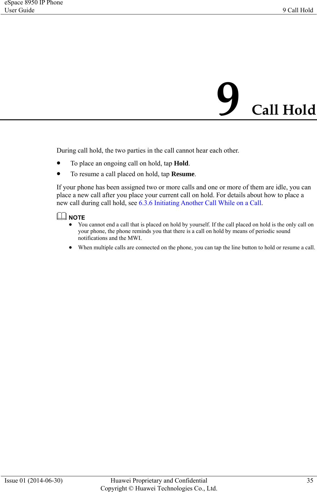 eSpace 8950 IP Phone User Guide  9 Call Hold Issue 01 (2014-06-30)  Huawei Proprietary and Confidential         Copyright © Huawei Technologies Co., Ltd.35 9 Call Hold During call hold, the two parties in the call cannot hear each other.  To place an ongoing call on hold, tap Hold.  To resume a call placed on hold, tap Resume. If your phone has been assigned two or more calls and one or more of them are idle, you can place a new call after you place your current call on hold. For details about how to place a new call during call hold, see 6.3.6 Initiating Another Call While on a Call.   You cannot end a call that is placed on hold by yourself. If the call placed on hold is the only call on your phone, the phone reminds you that there is a call on hold by means of periodic sound notifications and the MWI.  When multiple calls are connected on the phone, you can tap the line button to hold or resume a call. 