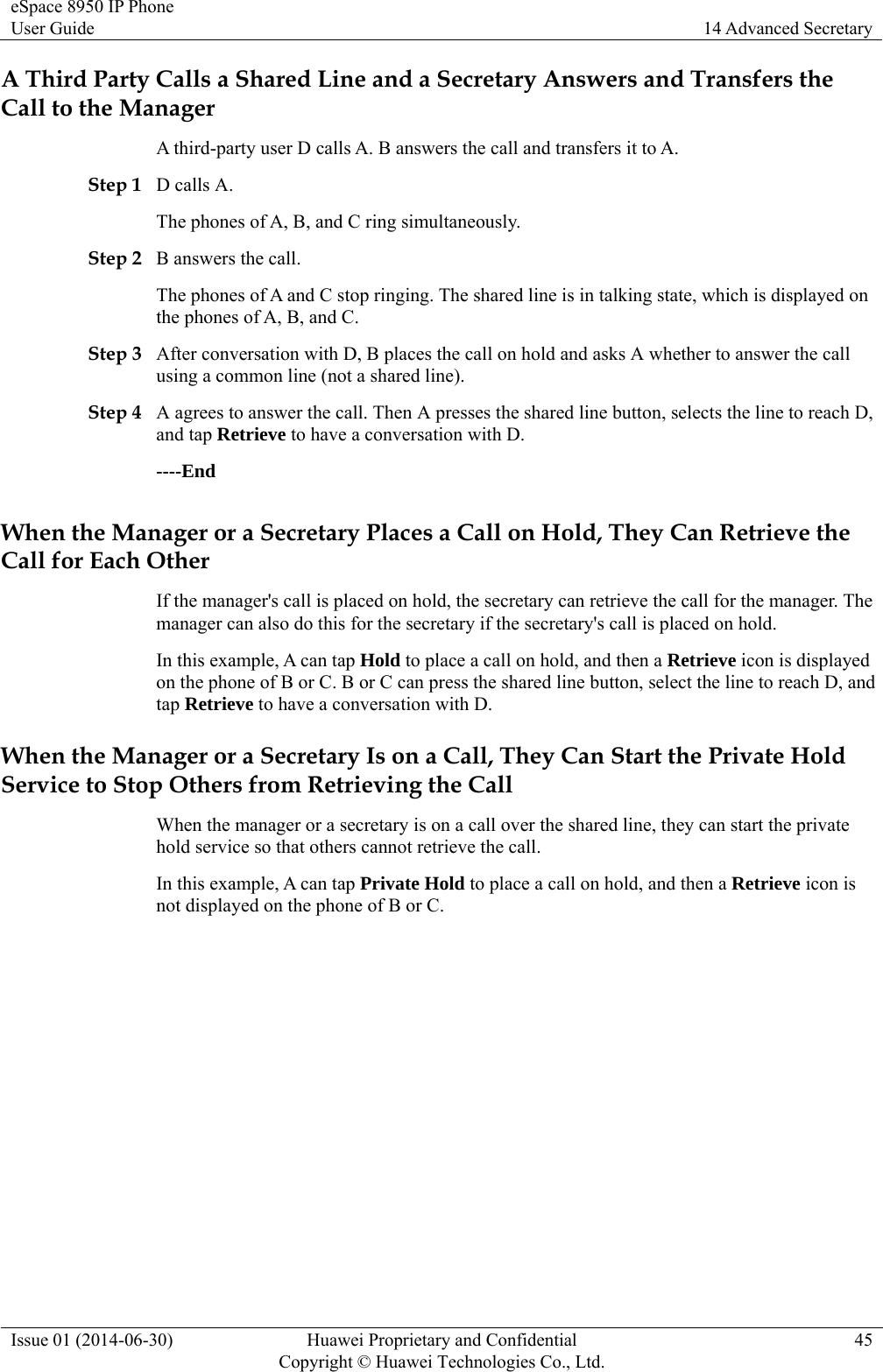 eSpace 8950 IP Phone User Guide  14 Advanced Secretary Issue 01 (2014-06-30)  Huawei Proprietary and Confidential         Copyright © Huawei Technologies Co., Ltd.45 A Third Party Calls a Shared Line and a Secretary Answers and Transfers the Call to the Manager A third-party user D calls A. B answers the call and transfers it to A. Step 1 D calls A. The phones of A, B, and C ring simultaneously.   Step 2 B answers the call.   The phones of A and C stop ringing. The shared line is in talking state, which is displayed on the phones of A, B, and C.   Step 3 After conversation with D, B places the call on hold and asks A whether to answer the call using a common line (not a shared line). Step 4 A agrees to answer the call. Then A presses the shared line button, selects the line to reach D, and tap Retrieve to have a conversation with D. ----End When the Manager or a Secretary Places a Call on Hold, They Can Retrieve the Call for Each Other If the manager&apos;s call is placed on hold, the secretary can retrieve the call for the manager. The manager can also do this for the secretary if the secretary&apos;s call is placed on hold. In this example, A can tap Hold to place a call on hold, and then a Retrieve icon is displayed on the phone of B or C. B or C can press the shared line button, select the line to reach D, and tap Retrieve to have a conversation with D. When the Manager or a Secretary Is on a Call, They Can Start the Private Hold Service to Stop Others from Retrieving the Call When the manager or a secretary is on a call over the shared line, they can start the private hold service so that others cannot retrieve the call. In this example, A can tap Private Hold to place a call on hold, and then a Retrieve icon is not displayed on the phone of B or C. 