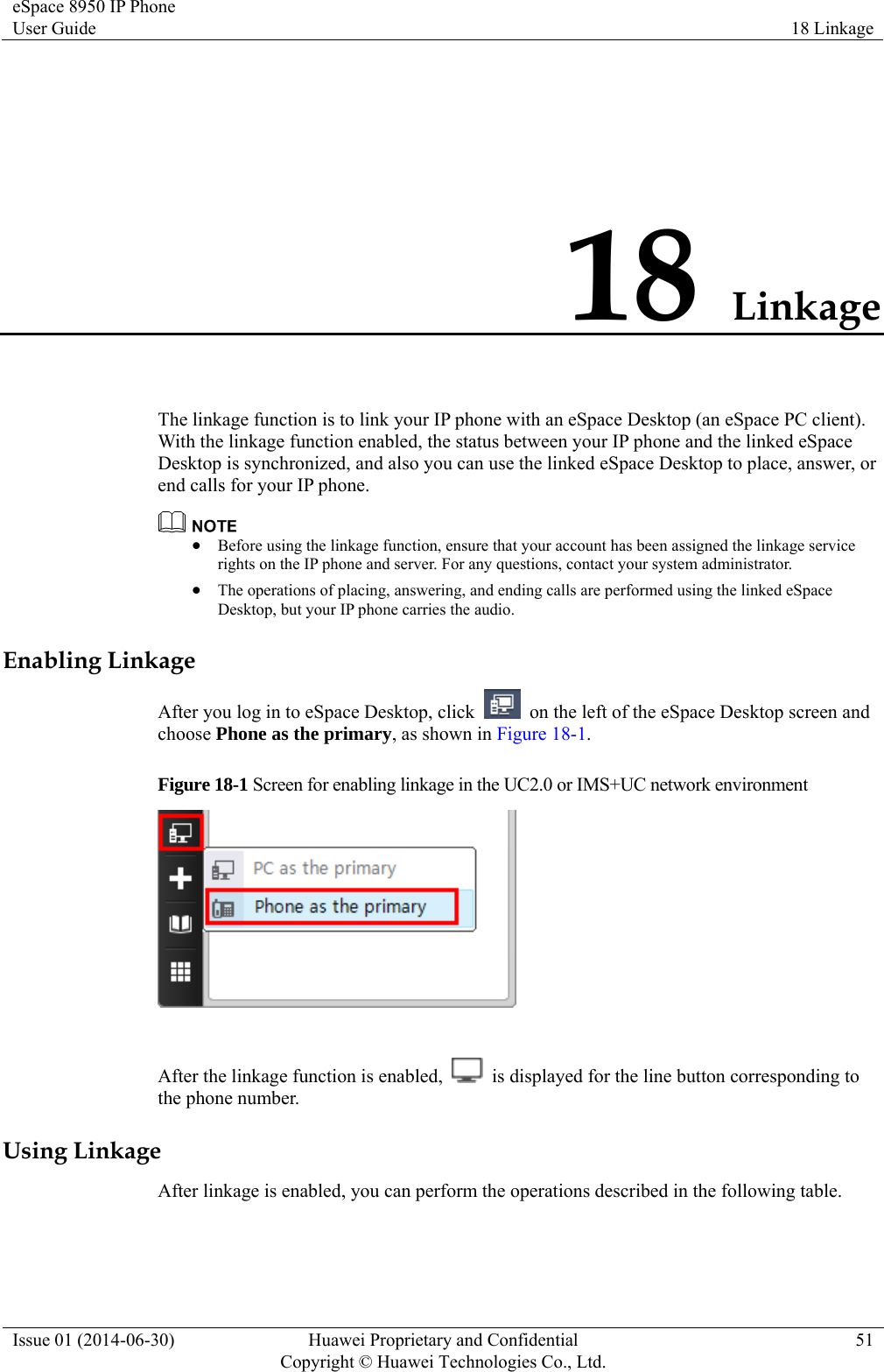 eSpace 8950 IP Phone User Guide  18 Linkage Issue 01 (2014-06-30)  Huawei Proprietary and Confidential         Copyright © Huawei Technologies Co., Ltd.51 18 Linkage The linkage function is to link your IP phone with an eSpace Desktop (an eSpace PC client). With the linkage function enabled, the status between your IP phone and the linked eSpace Desktop is synchronized, and also you can use the linked eSpace Desktop to place, answer, or end calls for your IP phone.   Before using the linkage function, ensure that your account has been assigned the linkage service rights on the IP phone and server. For any questions, contact your system administrator.  The operations of placing, answering, and ending calls are performed using the linked eSpace Desktop, but your IP phone carries the audio. Enabling Linkage After you log in to eSpace Desktop, click    on the left of the eSpace Desktop screen and choose Phone as the primary, as shown in Figure 18-1. Figure 18-1 Screen for enabling linkage in the UC2.0 or IMS+UC network environment   After the linkage function is enabled,    is displayed for the line button corresponding to the phone number.   Using Linkage After linkage is enabled, you can perform the operations described in the following table. 