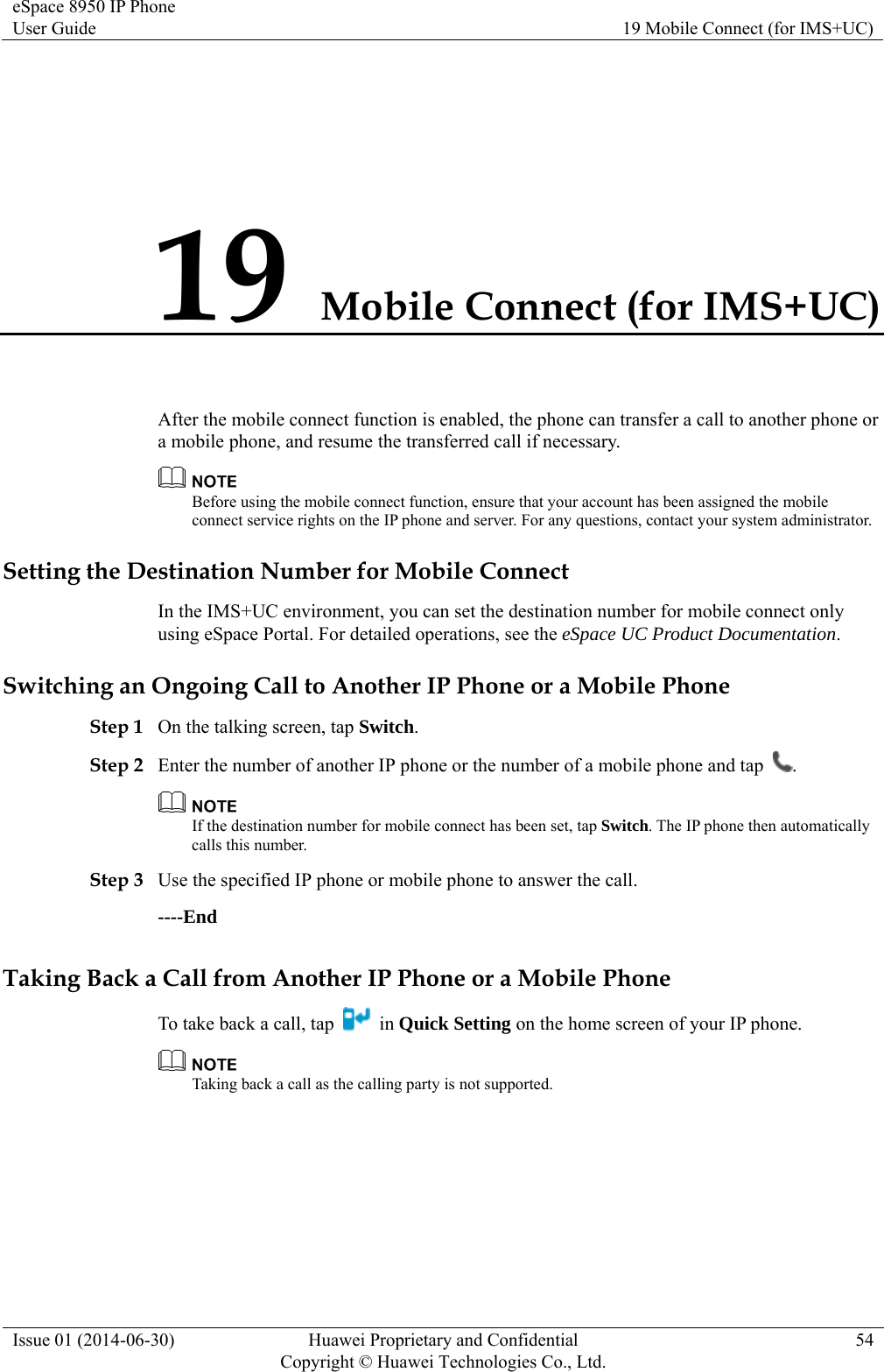 eSpace 8950 IP Phone User Guide  19 Mobile Connect (for IMS+UC) Issue 01 (2014-06-30)  Huawei Proprietary and Confidential         Copyright © Huawei Technologies Co., Ltd.54 19 Mobile Connect (for IMS+UC) After the mobile connect function is enabled, the phone can transfer a call to another phone or a mobile phone, and resume the transferred call if necessary.  Before using the mobile connect function, ensure that your account has been assigned the mobile connect service rights on the IP phone and server. For any questions, contact your system administrator. Setting the Destination Number for Mobile Connect In the IMS+UC environment, you can set the destination number for mobile connect only using eSpace Portal. For detailed operations, see the eSpace UC Product Documentation. Switching an Ongoing Call to Another IP Phone or a Mobile Phone Step 1 On the talking screen, tap Switch. Step 2 Enter the number of another IP phone or the number of a mobile phone and tap  .  If the destination number for mobile connect has been set, tap Switch. The IP phone then automatically calls this number. Step 3 Use the specified IP phone or mobile phone to answer the call. ----End Taking Back a Call from Another IP Phone or a Mobile Phone To take back a call, tap   in Quick Setting on the home screen of your IP phone.  Taking back a call as the calling party is not supported. 