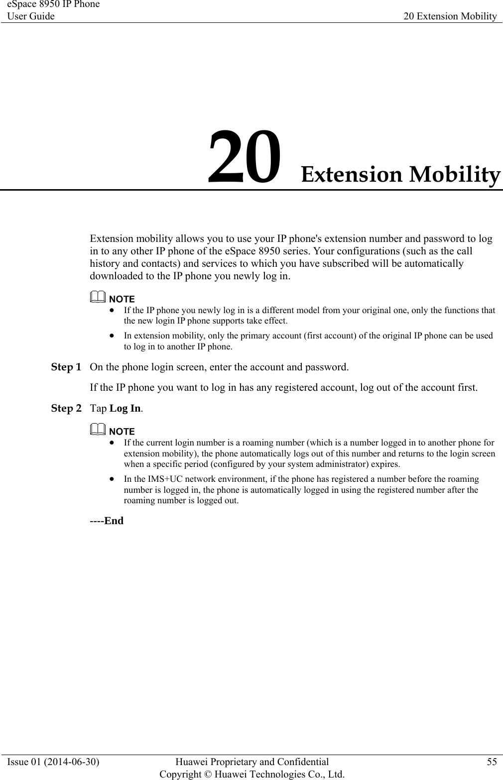 eSpace 8950 IP Phone User Guide  20 Extension Mobility Issue 01 (2014-06-30)  Huawei Proprietary and Confidential         Copyright © Huawei Technologies Co., Ltd.55 20 Extension Mobility Extension mobility allows you to use your IP phone&apos;s extension number and password to log in to any other IP phone of the eSpace 8950 series. Your configurations (such as the call history and contacts) and services to which you have subscribed will be automatically downloaded to the IP phone you newly log in.   If the IP phone you newly log in is a different model from your original one, only the functions that the new login IP phone supports take effect.  In extension mobility, only the primary account (first account) of the original IP phone can be used to log in to another IP phone. Step 1 On the phone login screen, enter the account and password. If the IP phone you want to log in has any registered account, log out of the account first. Step 2 Tap Log In.   If the current login number is a roaming number (which is a number logged in to another phone for extension mobility), the phone automatically logs out of this number and returns to the login screen when a specific period (configured by your system administrator) expires.  In the IMS+UC network environment, if the phone has registered a number before the roaming number is logged in, the phone is automatically logged in using the registered number after the roaming number is logged out. ----End 