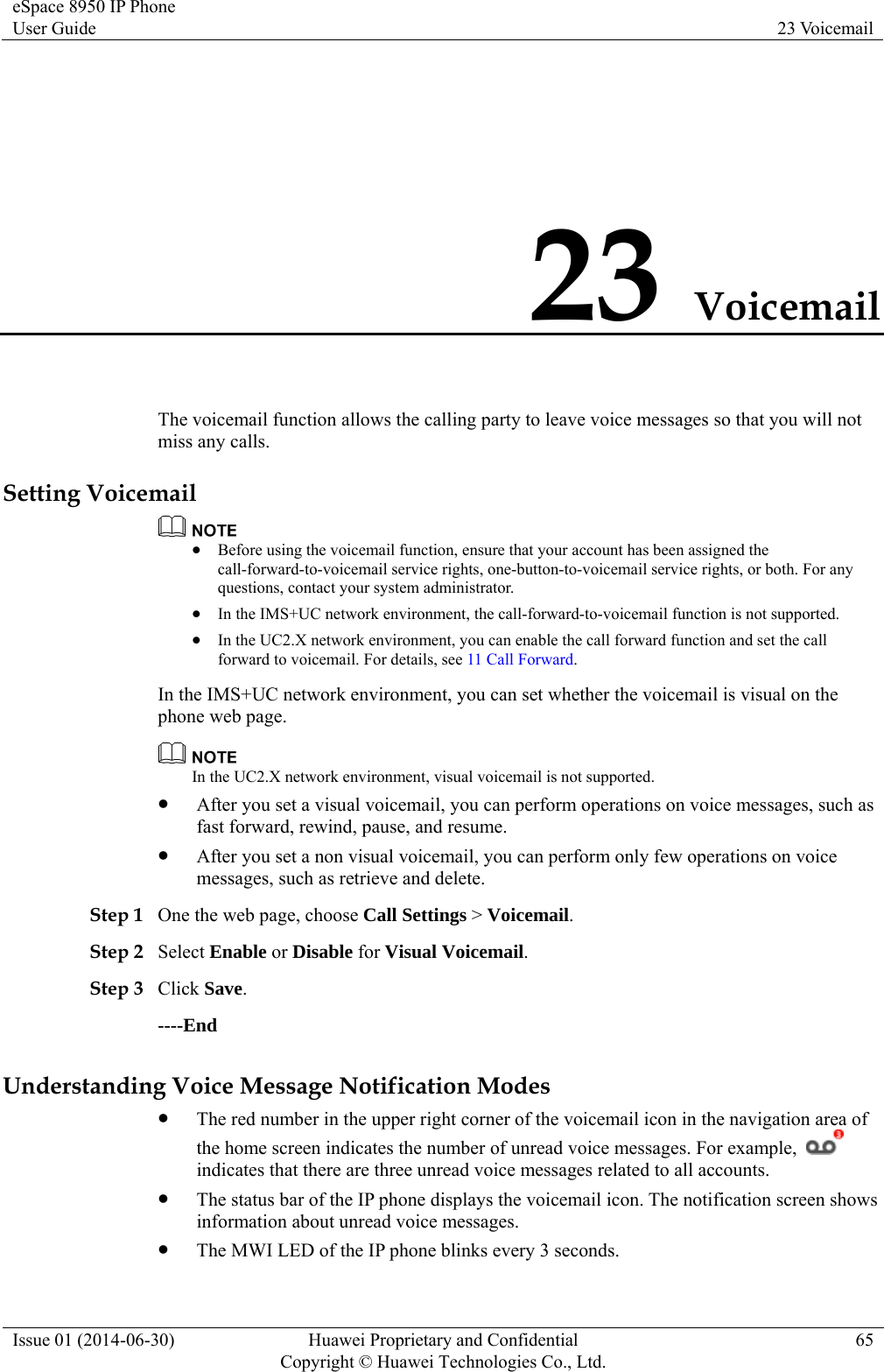 eSpace 8950 IP Phone User Guide  23 Voicemail Issue 01 (2014-06-30)  Huawei Proprietary and Confidential         Copyright © Huawei Technologies Co., Ltd.65 23 Voicemail The voicemail function allows the calling party to leave voice messages so that you will not miss any calls. Setting Voicemail   Before using the voicemail function, ensure that your account has been assigned the call-forward-to-voicemail service rights, one-button-to-voicemail service rights, or both. For any questions, contact your system administrator.  In the IMS+UC network environment, the call-forward-to-voicemail function is not supported.  In the UC2.X network environment, you can enable the call forward function and set the call forward to voicemail. For details, see 11 Call Forward. In the IMS+UC network environment, you can set whether the voicemail is visual on the phone web page.  In the UC2.X network environment, visual voicemail is not supported.  After you set a visual voicemail, you can perform operations on voice messages, such as fast forward, rewind, pause, and resume.  After you set a non visual voicemail, you can perform only few operations on voice messages, such as retrieve and delete. Step 1 One the web page, choose Call Settings &gt; Voicemail. Step 2 Select Enable or Disable for Visual Voicemail. Step 3 Click Save. ----End Understanding Voice Message Notification Modes  The red number in the upper right corner of the voicemail icon in the navigation area of the home screen indicates the number of unread voice messages. For example,   indicates that there are three unread voice messages related to all accounts.  The status bar of the IP phone displays the voicemail icon. The notification screen shows information about unread voice messages.  The MWI LED of the IP phone blinks every 3 seconds. 