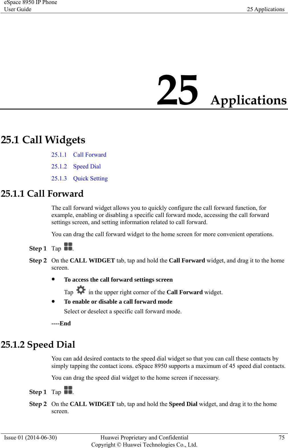 eSpace 8950 IP Phone User Guide  25 Applications Issue 01 (2014-06-30)  Huawei Proprietary and Confidential         Copyright © Huawei Technologies Co., Ltd.75 25 Applications 25.1 Call Widgets 25.1.1  Call Forward 25.1.2  Speed Dial 25.1.3  Quick Setting 25.1.1 Call Forward The call forward widget allows you to quickly configure the call forward function, for example, enabling or disabling a specific call forward mode, accessing the call forward settings screen, and setting information related to call forward. You can drag the call forward widget to the home screen for more convenient operations. Step 1 Tap  . Step 2 On the CALL WIDGET tab, tap and hold the Call Forward widget, and drag it to the home screen.  To access the call forward settings screen Tap    in the upper right corner of the Call Forward widget.  To enable or disable a call forward mode Select or deselect a specific call forward mode. ----End 25.1.2 Speed Dial You can add desired contacts to the speed dial widget so that you can call these contacts by simply tapping the contact icons. eSpace 8950 supports a maximum of 45 speed dial contacts. You can drag the speed dial widget to the home screen if necessary. Step 1 Tap  . Step 2 On the CALL WIDGET tab, tap and hold the Speed Dial widget, and drag it to the home screen. 