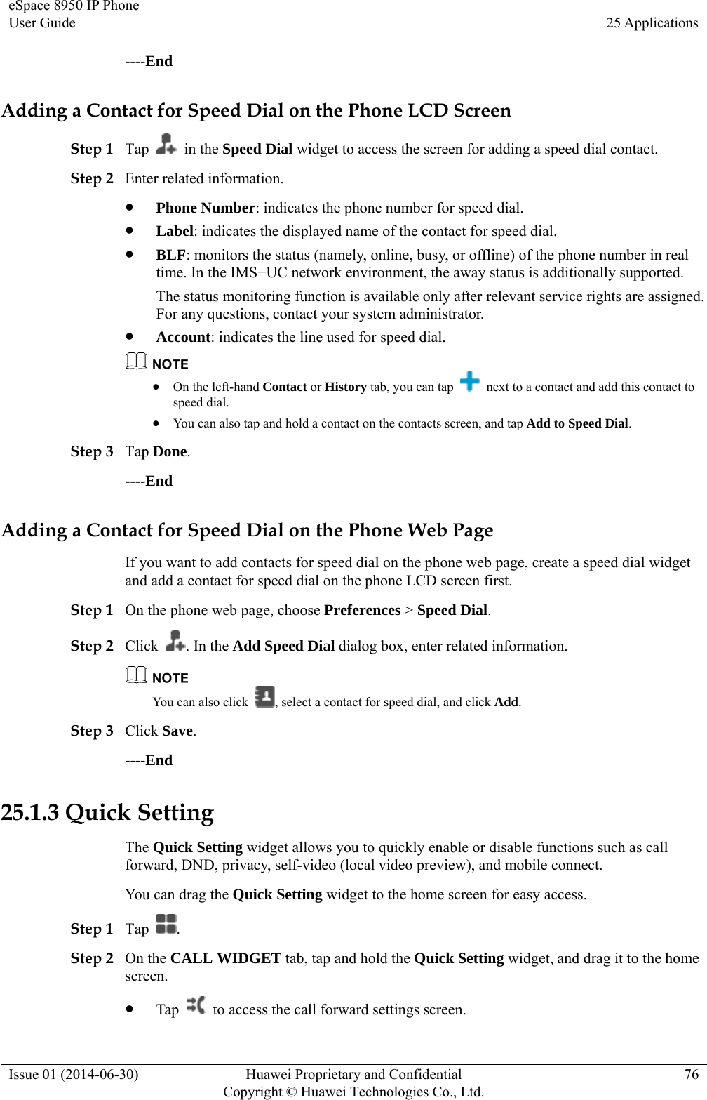 eSpace 8950 IP Phone User Guide  25 Applications Issue 01 (2014-06-30)  Huawei Proprietary and Confidential         Copyright © Huawei Technologies Co., Ltd.76 ----End Adding a Contact for Speed Dial on the Phone LCD Screen Step 1 Tap   in the Speed Dial widget to access the screen for adding a speed dial contact. Step 2 Enter related information.  Phone Number: indicates the phone number for speed dial.  Label: indicates the displayed name of the contact for speed dial.  BLF: monitors the status (namely, online, busy, or offline) of the phone number in real time. In the IMS+UC network environment, the away status is additionally supported.   The status monitoring function is available only after relevant service rights are assigned. For any questions, contact your system administrator.  Account: indicates the line used for speed dial.   On the left-hand Contact or History tab, you can tap    next to a contact and add this contact to speed dial.  You can also tap and hold a contact on the contacts screen, and tap Add to Speed Dial. Step 3 Tap Done. ----End Adding a Contact for Speed Dial on the Phone Web Page If you want to add contacts for speed dial on the phone web page, create a speed dial widget and add a contact for speed dial on the phone LCD screen first.   Step 1 On the phone web page, choose Preferences &gt; Speed Dial. Step 2 Click  . In the Add Speed Dial dialog box, enter related information.  You can also click  , select a contact for speed dial, and click Add. Step 3 Click Save. ----End 25.1.3 Quick Setting The Quick Setting widget allows you to quickly enable or disable functions such as call forward, DND, privacy, self-video (local video preview), and mobile connect. You can drag the Quick Setting widget to the home screen for easy access. Step 1 Tap  . Step 2 On the CALL WIDGET tab, tap and hold the Quick Setting widget, and drag it to the home screen.  Tap    to access the call forward settings screen. 