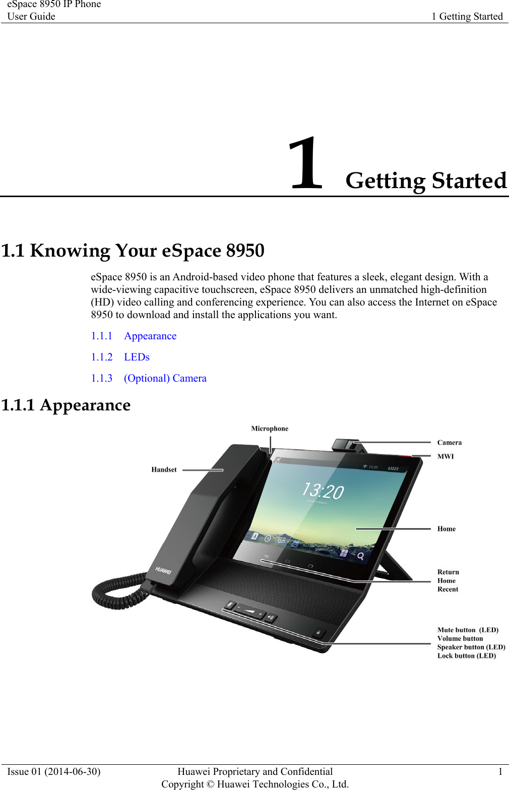 eSpace 8950 IP Phone User Guide  1 Getting Started Issue 01 (2014-06-30)  Huawei Proprietary and Confidential         Copyright © Huawei Technologies Co., Ltd.1 1 Getting Started 1.1 Knowing Your eSpace 8950 eSpace 8950 is an Android-based video phone that features a sleek, elegant design. With a wide-viewing capacitive touchscreen, eSpace 8950 delivers an unmatched high-definition (HD) video calling and conferencing experience. You can also access the Internet on eSpace 8950 to download and install the applications you want. 1.1.1  Appearance 1.1.2  LEDs 1.1.3  (Optional) Camera 1.1.1 Appearance   