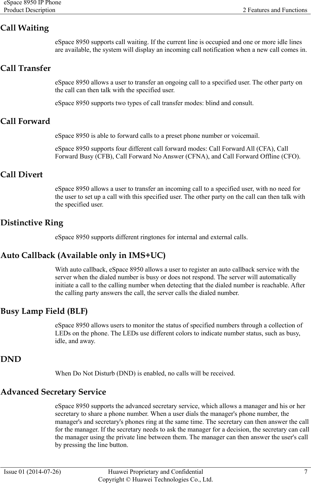 eSpace 8950 IP Phone Product Description  2 Features and Functions Issue 01 (2014-07-26)  Huawei Proprietary and Confidential         Copyright © Huawei Technologies Co., Ltd.7 Call Waiting eSpace 8950 supports call waiting. If the current line is occupied and one or more idle lines are available, the system will display an incoming call notification when a new call comes in. Call Transfer eSpace 8950 allows a user to transfer an ongoing call to a specified user. The other party on the call can then talk with the specified user. eSpace 8950 supports two types of call transfer modes: blind and consult. Call Forward eSpace 8950 is able to forward calls to a preset phone number or voicemail. eSpace 8950 supports four different call forward modes: Call Forward All (CFA), Call Forward Busy (CFB), Call Forward No Answer (CFNA), and Call Forward Offline (CFO). Call Divert eSpace 8950 allows a user to transfer an incoming call to a specified user, with no need for the user to set up a call with this specified user. The other party on the call can then talk with the specified user. Distinctive Ring eSpace 8950 supports different ringtones for internal and external calls. Auto Callback (Available only in IMS+UC) With auto callback, eSpace 8950 allows a user to register an auto callback service with the server when the dialed number is busy or does not respond. The server will automatically initiate a call to the calling number when detecting that the dialed number is reachable. After the calling party answers the call, the server calls the dialed number. Busy Lamp Field (BLF) eSpace 8950 allows users to monitor the status of specified numbers through a collection of LEDs on the phone. The LEDs use different colors to indicate number status, such as busy, idle, and away. DND When Do Not Disturb (DND) is enabled, no calls will be received. Advanced Secretary Service eSpace 8950 supports the advanced secretary service, which allows a manager and his or her secretary to share a phone number. When a user dials the manager&apos;s phone number, the manager&apos;s and secretary&apos;s phones ring at the same time. The secretary can then answer the call for the manager. If the secretary needs to ask the manager for a decision, the secretary can call the manager using the private line between them. The manager can then answer the user&apos;s call by pressing the line button. 