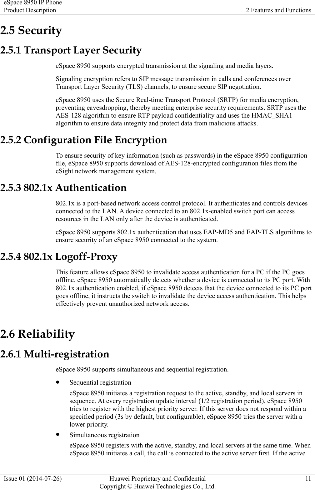 eSpace 8950 IP Phone Product Description  2 Features and Functions Issue 01 (2014-07-26)  Huawei Proprietary and Confidential         Copyright © Huawei Technologies Co., Ltd.11 2.5 Security 2.5.1 Transport Layer Security eSpace 8950 supports encrypted transmission at the signaling and media layers. Signaling encryption refers to SIP message transmission in calls and conferences over Transport Layer Security (TLS) channels, to ensure secure SIP negotiation. eSpace 8950 uses the Secure Real-time Transport Protocol (SRTP) for media encryption, preventing eavesdropping, thereby meeting enterprise security requirements. SRTP uses the AES-128 algorithm to ensure RTP payload confidentiality and uses the HMAC_SHA1 algorithm to ensure data integrity and protect data from malicious attacks. 2.5.2 Configuration File Encryption To ensure security of key information (such as passwords) in the eSpace 8950 configuration file, eSpace 8950 supports download of AES-128-encrypted configuration files from the eSight network management system. 2.5.3 802.1x Authentication 802.1x is a port-based network access control protocol. It authenticates and controls devices connected to the LAN. A device connected to an 802.1x-enabled switch port can access resources in the LAN only after the device is authenticated. eSpace 8950 supports 802.1x authentication that uses EAP-MD5 and EAP-TLS algorithms to ensure security of an eSpace 8950 connected to the system. 2.5.4 802.1x Logoff-Proxy This feature allows eSpace 8950 to invalidate access authentication for a PC if the PC goes offline. eSpace 8950 automatically detects whether a device is connected to its PC port. With 802.1x authentication enabled, if eSpace 8950 detects that the device connected to its PC port goes offline, it instructs the switch to invalidate the device access authentication. This helps effectively prevent unauthorized network access. 2.6 Reliability 2.6.1 Multi-registration eSpace 8950 supports simultaneous and sequential registration.  Sequential registration eSpace 8950 initiates a registration request to the active, standby, and local servers in sequence. At every registration update interval (1/2 registration period), eSpace 8950 tries to register with the highest priority server. If this server does not respond within a specified period (3s by default, but configurable), eSpace 8950 tries the server with a lower priority.  Simultaneous registration eSpace 8950 registers with the active, standby, and local servers at the same time. When eSpace 8950 initiates a call, the call is connected to the active server first. If the active 