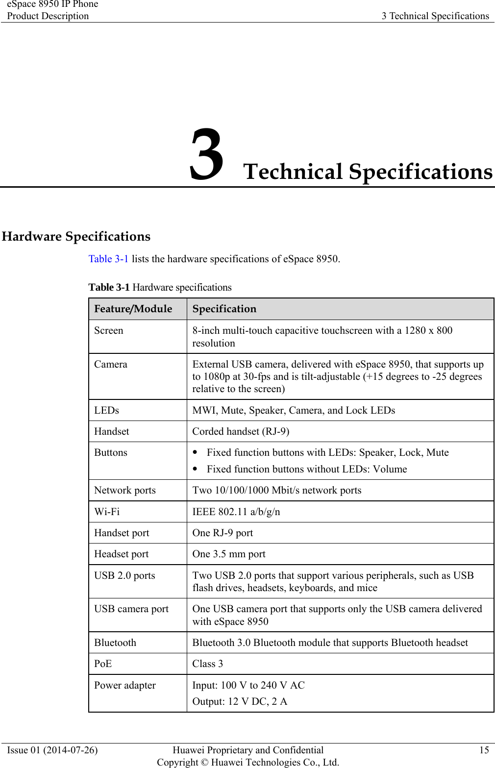 eSpace 8950 IP Phone Product Description  3 Technical Specifications Issue 01 (2014-07-26)  Huawei Proprietary and Confidential         Copyright © Huawei Technologies Co., Ltd.15 3 Technical Specifications Hardware Specifications Table 3-1 lists the hardware specifications of eSpace 8950. Table 3-1 Hardware specifications Feature/Module  Specification Screen  8-inch multi-touch capacitive touchscreen with a 1280 x 800 resolution Camera  External USB camera, delivered with eSpace 8950, that supports up to 1080p at 30-fps and is tilt-adjustable (+15 degrees to -25 degrees relative to the screen) LEDs  MWI, Mute, Speaker, Camera, and Lock LEDs Handset Corded handset (RJ-9) Buttons   Fixed function buttons with LEDs: Speaker, Lock, Mute  Fixed function buttons without LEDs: Volume Network ports  Two 10/100/1000 Mbit/s network ports Wi-Fi IEEE 802.11 a/b/g/n Handset port  One RJ-9 port Headset port  One 3.5 mm port USB 2.0 ports  Two USB 2.0 ports that support various peripherals, such as USB flash drives, headsets, keyboards, and mice USB camera port  One USB camera port that supports only the USB camera delivered with eSpace 8950 Bluetooth  Bluetooth 3.0 Bluetooth module that supports Bluetooth headset PoE Class 3 Power adapter  Input: 100 V to 240 V AC Output: 12 V DC, 2 A 