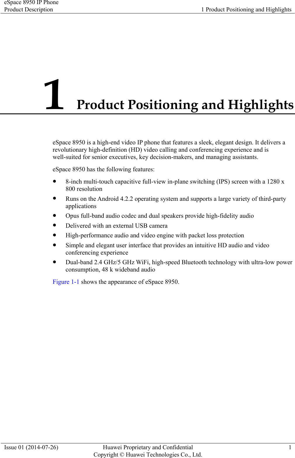 eSpace 8950 IP Phone Product Description  1 Product Positioning and Highlights Issue 01 (2014-07-26)  Huawei Proprietary and Confidential         Copyright © Huawei Technologies Co., Ltd.1 1 Product Positioning and Highlights eSpace 8950 is a high-end video IP phone that features a sleek, elegant design. It delivers a revolutionary high-definition (HD) video calling and conferencing experience and is well-suited for senior executives, key decision-makers, and managing assistants. eSpace 8950 has the following features:  8-inch multi-touch capacitive full-view in-plane switching (IPS) screen with a 1280 x 800 resolution  Runs on the Android 4.2.2 operating system and supports a large variety of third-party applications  Opus full-band audio codec and dual speakers provide high-fidelity audio  Delivered with an external USB camera  High-performance audio and video engine with packet loss protection  Simple and elegant user interface that provides an intuitive HD audio and video conferencing experience  Dual-band 2.4 GHz/5 GHz WiFi, high-speed Bluetooth technology with ultra-low power consumption, 48 k wideband audio Figure 1-1 shows the appearance of eSpace 8950. 