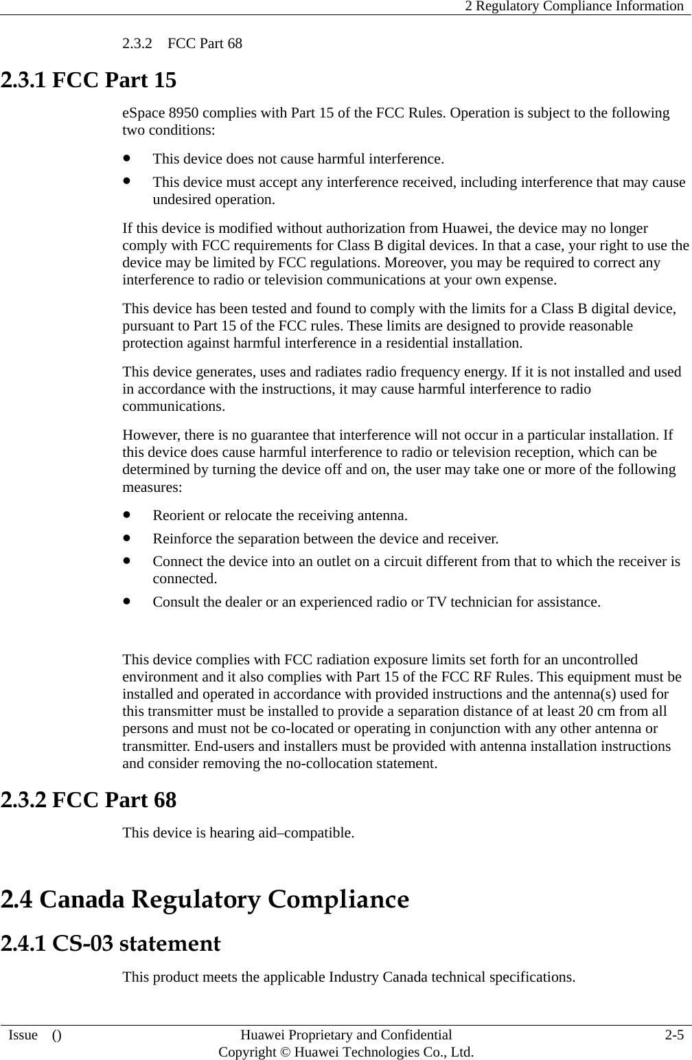    2 Regulatory Compliance Information  Issue  ()  Huawei Proprietary and Confidential     Copyright © Huawei Technologies Co., Ltd. 2-5 2.3.2  FCC Part 68 2.3.1 FCC Part 15 eSpace 8950 complies with Part 15 of the FCC Rules. Operation is subject to the following two conditions:  This device does not cause harmful interference.  This device must accept any interference received, including interference that may cause undesired operation. If this device is modified without authorization from Huawei, the device may no longer comply with FCC requirements for Class B digital devices. In that a case, your right to use the device may be limited by FCC regulations. Moreover, you may be required to correct any interference to radio or television communications at your own expense. This device has been tested and found to comply with the limits for a Class B digital device, pursuant to Part 15 of the FCC rules. These limits are designed to provide reasonable protection against harmful interference in a residential installation. This device generates, uses and radiates radio frequency energy. If it is not installed and used in accordance with the instructions, it may cause harmful interference to radio communications. However, there is no guarantee that interference will not occur in a particular installation. If this device does cause harmful interference to radio or television reception, which can be determined by turning the device off and on, the user may take one or more of the following measures:  Reorient or relocate the receiving antenna.  Reinforce the separation between the device and receiver.  Connect the device into an outlet on a circuit different from that to which the receiver is connected.  Consult the dealer or an experienced radio or TV technician for assistance.  This device complies with FCC radiation exposure limits set forth for an uncontrolled environment and it also complies with Part 15 of the FCC RF Rules. This equipment must be installed and operated in accordance with provided instructions and the antenna(s) used for this transmitter must be installed to provide a separation distance of at least 20 cm from all persons and must not be co-located or operating in conjunction with any other antenna or transmitter. End-users and installers must be provided with antenna installation instructions and consider removing the no-collocation statement. 2.3.2 FCC Part 68 This device is hearing aid–compatible. 2.4 Canada Regulatory Compliance 2.4.1 CS-03 statement This product meets the applicable Industry Canada technical specifications.   