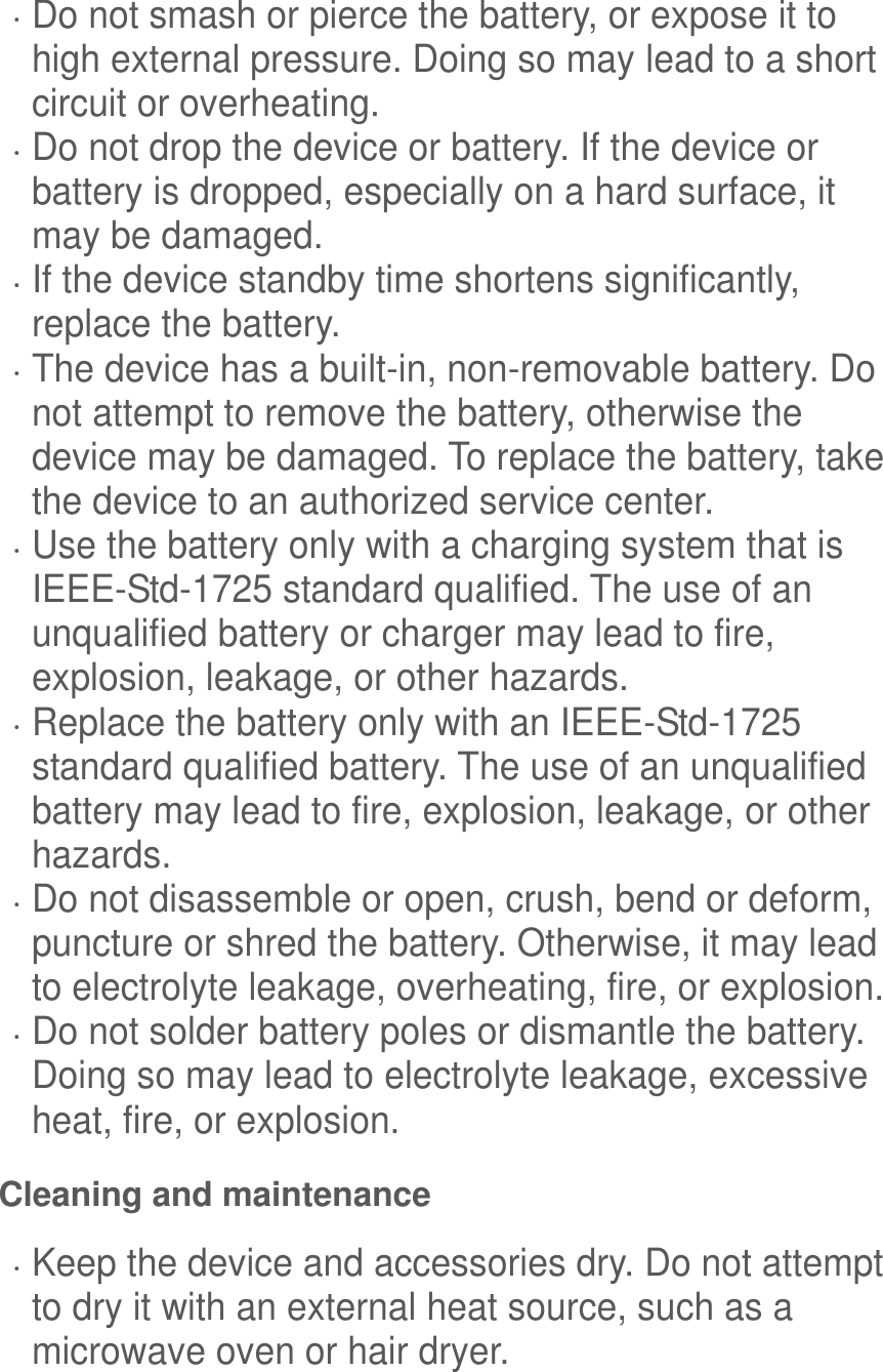   Do not smash or pierce the battery, or expose it to high external pressure. Doing so may lead to a short circuit or overheating.    Do not drop the device or battery. If the device or battery is dropped, especially on a hard surface, it may be damaged.    If the device standby time shortens significantly, replace the battery.  The device has a built-in, non-removable battery. Do not attempt to remove the battery, otherwise the device may be damaged. To replace the battery, take the device to an authorized service center.    Use the battery only with a charging system that is IEEE-Std-1725 standard qualified. The use of an unqualified battery or charger may lead to fire, explosion, leakage, or other hazards.  Replace the battery only with an IEEE-Std-1725 standard qualified battery. The use of an unqualified battery may lead to fire, explosion, leakage, or other hazards.  Do not disassemble or open, crush, bend or deform, puncture or shred the battery. Otherwise, it may lead to electrolyte leakage, overheating, fire, or explosion.  Do not solder battery poles or dismantle the battery. Doing so may lead to electrolyte leakage, excessive heat, fire, or explosion. Cleaning and maintenance  Keep the device and accessories dry. Do not attempt to dry it with an external heat source, such as a microwave oven or hair dryer.   