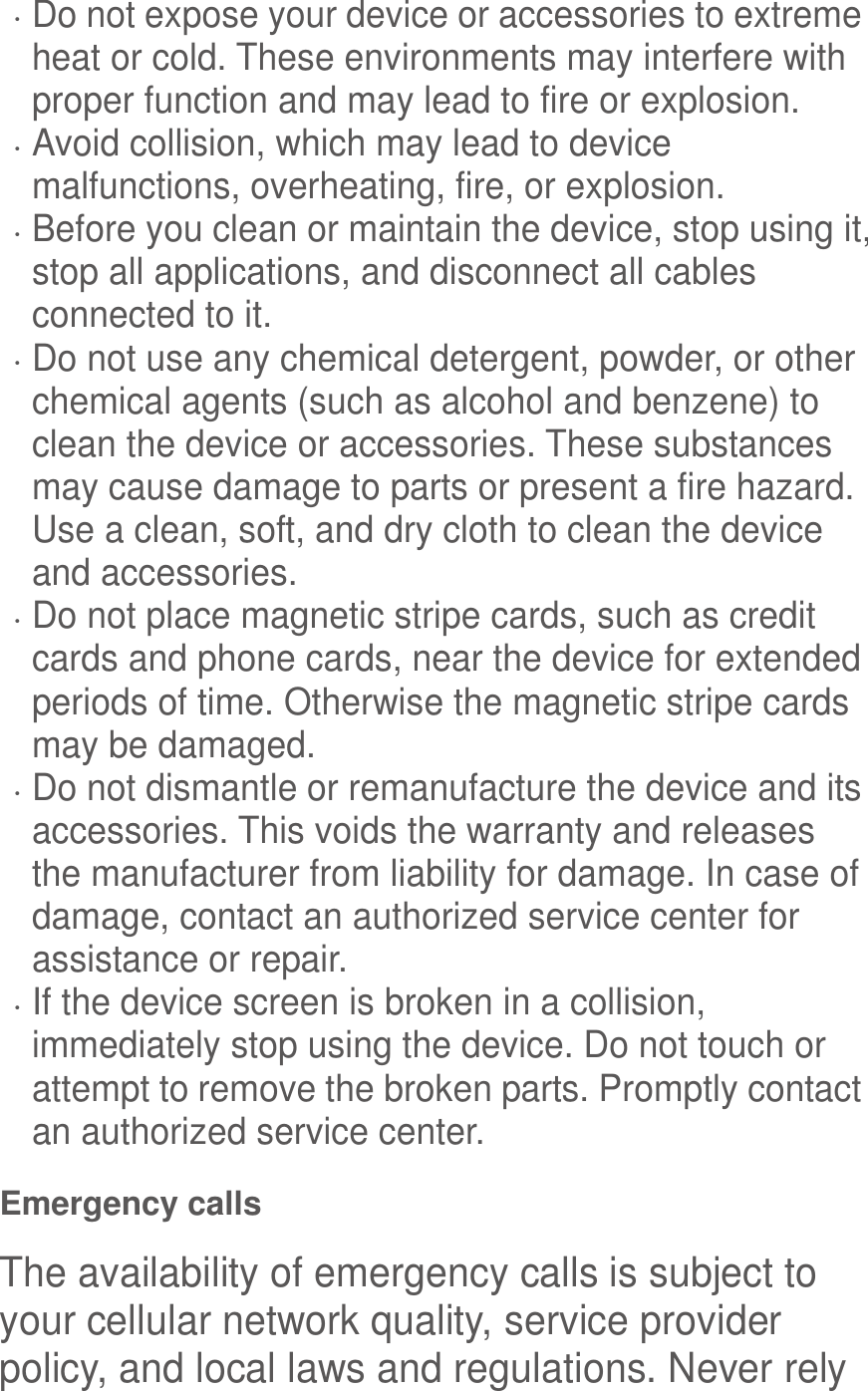   Do not expose your device or accessories to extreme heat or cold. These environments may interfere with proper function and may lead to fire or explosion.    Avoid collision, which may lead to device malfunctions, overheating, fire, or explosion.    Before you clean or maintain the device, stop using it, stop all applications, and disconnect all cables connected to it.  Do not use any chemical detergent, powder, or other chemical agents (such as alcohol and benzene) to clean the device or accessories. These substances may cause damage to parts or present a fire hazard. Use a clean, soft, and dry cloth to clean the device and accessories.  Do not place magnetic stripe cards, such as credit cards and phone cards, near the device for extended periods of time. Otherwise the magnetic stripe cards may be damaged.  Do not dismantle or remanufacture the device and its accessories. This voids the warranty and releases the manufacturer from liability for damage. In case of damage, contact an authorized service center for assistance or repair.  If the device screen is broken in a collision, immediately stop using the device. Do not touch or attempt to remove the broken parts. Promptly contact an authorized service center.   Emergency calls The availability of emergency calls is subject to your cellular network quality, service provider policy, and local laws and regulations. Never rely 