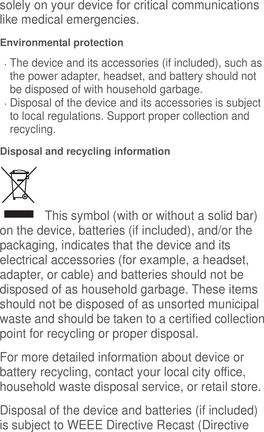 solely on your device for critical communications like medical emergencies. Environmental protection  The device and its accessories (if included), such as the power adapter, headset, and battery should not be disposed of with household garbage.  Disposal of the device and its accessories is subject to local regulations. Support proper collection and recycling. Disposal and recycling information   This symbol (with or without a solid bar) on the device, batteries (if included), and/or the packaging, indicates that the device and its electrical accessories (for example, a headset, adapter, or cable) and batteries should not be disposed of as household garbage. These items should not be disposed of as unsorted municipal waste and should be taken to a certified collection point for recycling or proper disposal. For more detailed information about device or battery recycling, contact your local city office, household waste disposal service, or retail store. Disposal of the device and batteries (if included) is subject to WEEE Directive Recast (Directive 