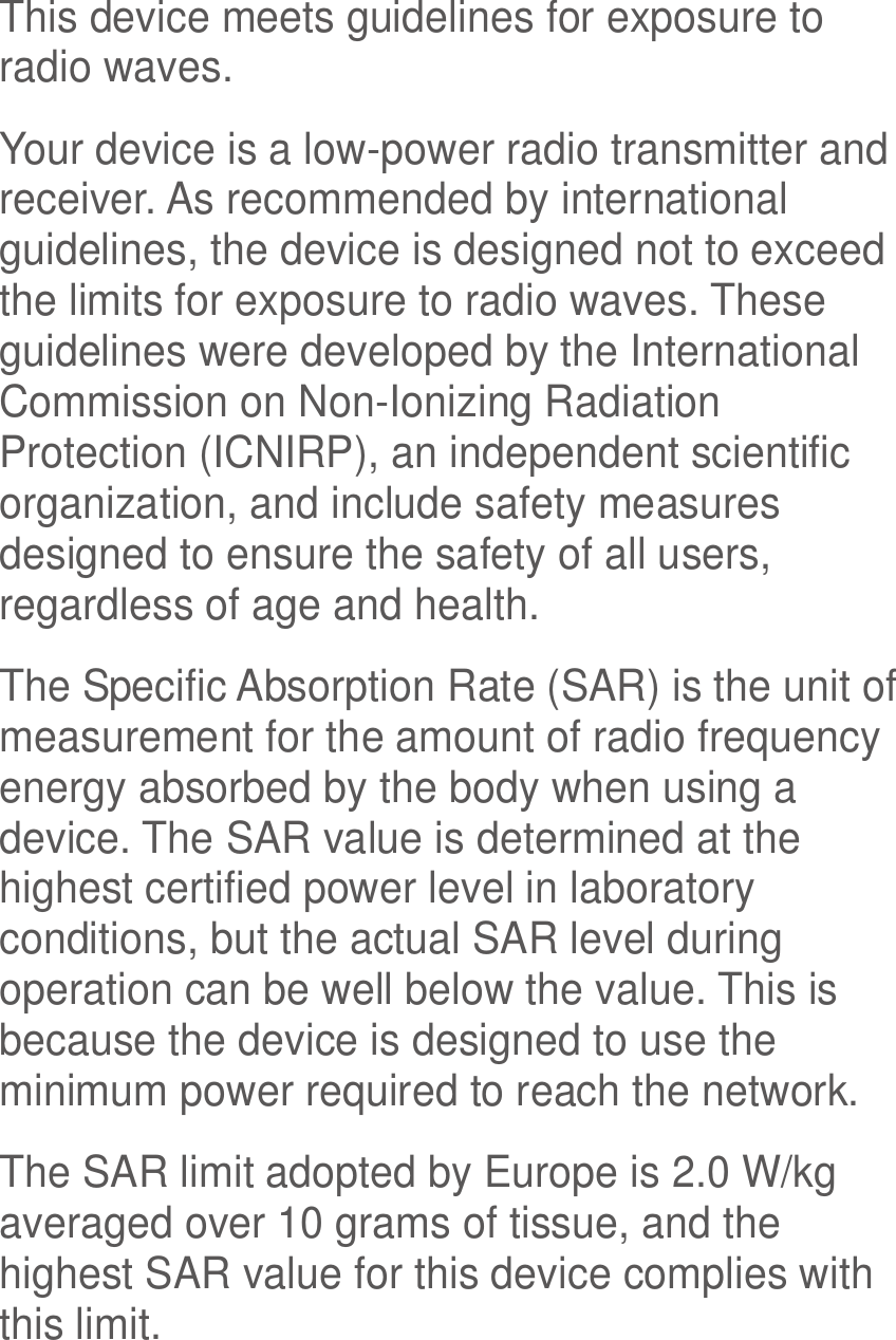  This device meets guidelines for exposure to radio waves. Your device is a low-power radio transmitter and receiver. As recommended by international guidelines, the device is designed not to exceed the limits for exposure to radio waves. These guidelines were developed by the International Commission on Non-Ionizing Radiation Protection (ICNIRP), an independent scientific organization, and include safety measures designed to ensure the safety of all users, regardless of age and health. The Specific Absorption Rate (SAR) is the unit of measurement for the amount of radio frequency energy absorbed by the body when using a device. The SAR value is determined at the highest certified power level in laboratory conditions, but the actual SAR level during operation can be well below the value. This is because the device is designed to use the minimum power required to reach the network. The SAR limit adopted by Europe is 2.0 W/kg averaged over 10 grams of tissue, and the highest SAR value for this device complies with this limit.   