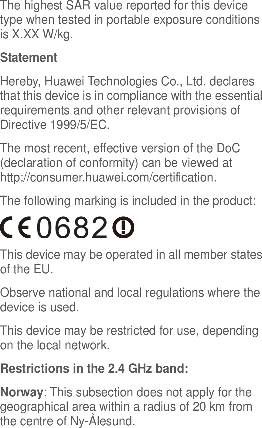  The highest SAR value reported for this device type when tested in portable exposure conditions is X.XX W/kg. Statement Hereby, Huawei Technologies Co., Ltd. declares that this device is in compliance with the essential requirements and other relevant provisions of Directive 1999/5/EC. The most recent, effective version of the DoC (declaration of conformity) can be viewed at http://consumer.huawei.com/certification. The following marking is included in the product:  This device may be operated in all member states of the EU. Observe national and local regulations where the device is used. This device may be restricted for use, depending on the local network. Restrictions in the 2.4 GHz band: Norway: This subsection does not apply for the geographical area within a radius of 20 km from the centre of Ny-Ålesund. 