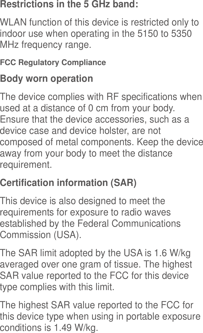  Restrictions in the 5 GHz band: WLAN function of this device is restricted only to indoor use when operating in the 5150 to 5350 MHz frequency range. FCC Regulatory Compliance Body worn operation The device complies with RF specifications when used at a distance of 0 cm from your body. Ensure that the device accessories, such as a device case and device holster, are not composed of metal components. Keep the device away from your body to meet the distance requirement. Certification information (SAR) This device is also designed to meet the requirements for exposure to radio waves established by the Federal Communications Commission (USA). The SAR limit adopted by the USA is 1.6 W/kg averaged over one gram of tissue. The highest SAR value reported to the FCC for this device type complies with this limit. The highest SAR value reported to the FCC for this device type when using in portable exposure conditions is 1.49 W/kg. 