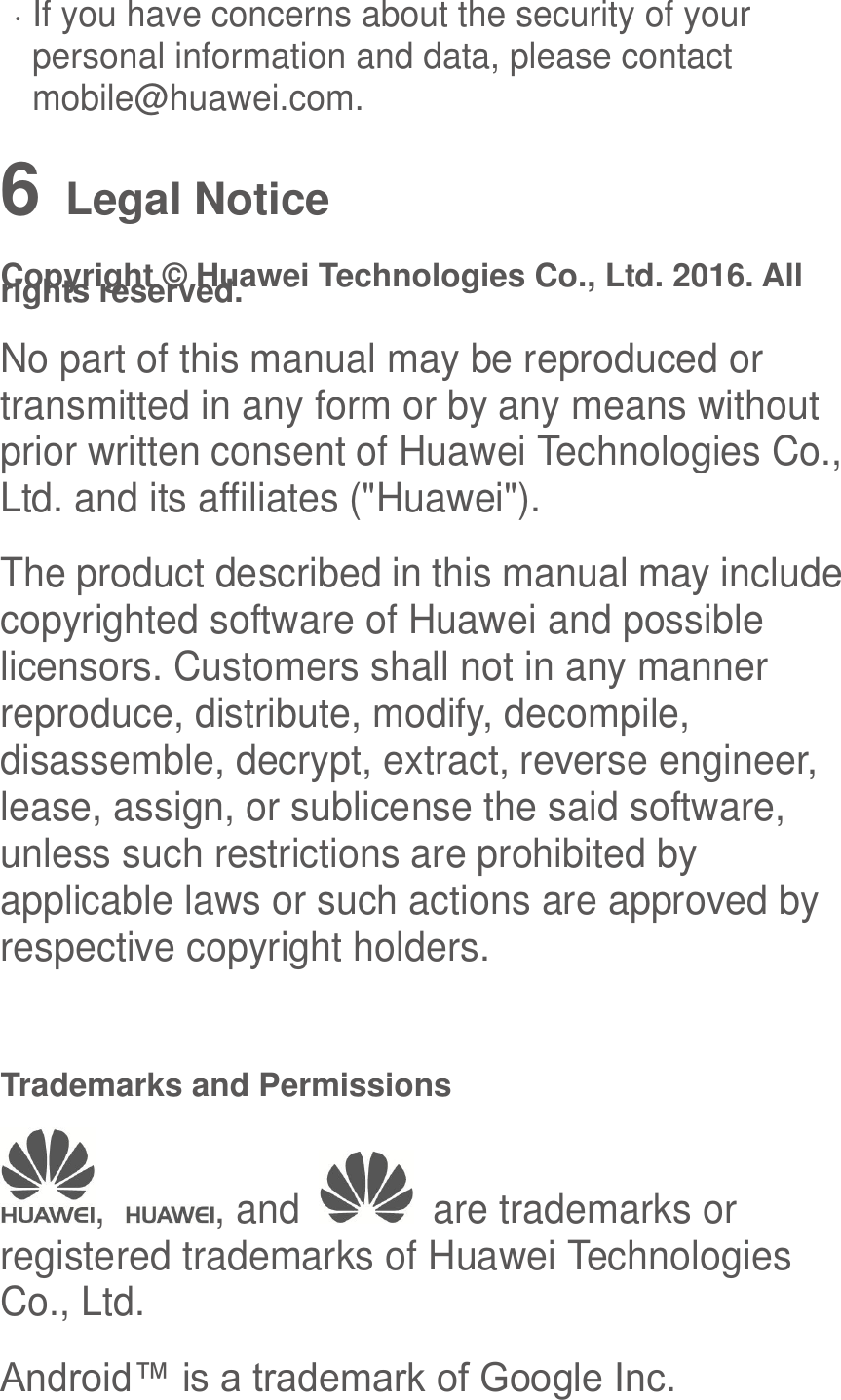   If you have concerns about the security of your personal information and data, please contact mobile@huawei.com. 6   Legal Notice Copyright © Huawei Technologies Co., Ltd. 2016. All rights reserved. No part of this manual may be reproduced or transmitted in any form or by any means without prior written consent of Huawei Technologies Co., Ltd. and its affiliates (&quot;Huawei&quot;). The product described in this manual may include copyrighted software of Huawei and possible licensors. Customers shall not in any manner reproduce, distribute, modify, decompile, disassemble, decrypt, extract, reverse engineer, lease, assign, or sublicense the said software, unless such restrictions are prohibited by applicable laws or such actions are approved by respective copyright holders.  Trademarks and Permissions ,  , and    are trademarks or registered trademarks of Huawei Technologies Co., Ltd. Android™ is a trademark of Google Inc. 