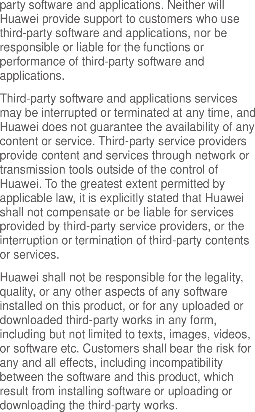  party software and applications. Neither will Huawei provide support to customers who use third-party software and applications, nor be responsible or liable for the functions or performance of third-party software and applications. Third-party software and applications services may be interrupted or terminated at any time, and Huawei does not guarantee the availability of any content or service. Third-party service providers provide content and services through network or transmission tools outside of the control of Huawei. To the greatest extent permitted by applicable law, it is explicitly stated that Huawei shall not compensate or be liable for services provided by third-party service providers, or the interruption or termination of third-party contents or services. Huawei shall not be responsible for the legality, quality, or any other aspects of any software installed on this product, or for any uploaded or downloaded third-party works in any form, including but not limited to texts, images, videos, or software etc. Customers shall bear the risk for any and all effects, including incompatibility between the software and this product, which result from installing software or uploading or downloading the third-party works. 