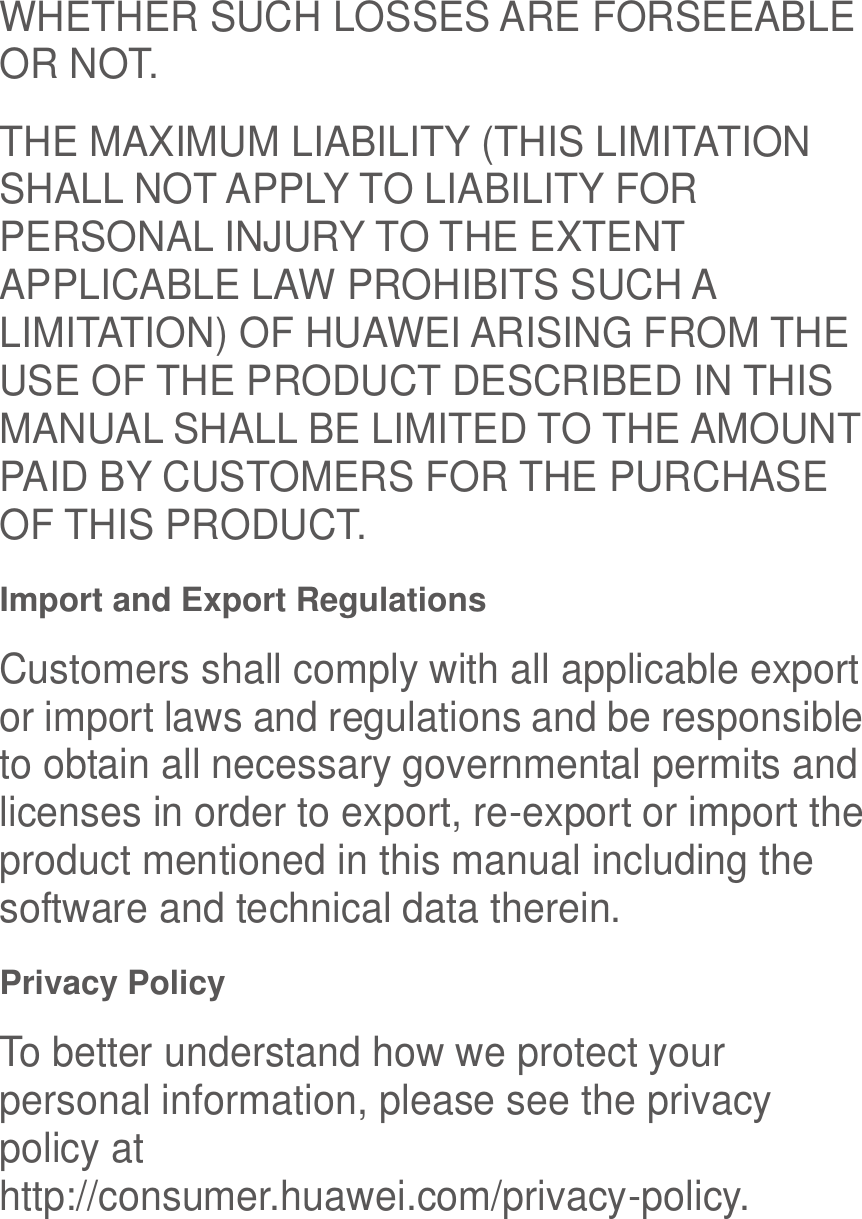  WHETHER SUCH LOSSES ARE FORSEEABLE OR NOT. THE MAXIMUM LIABILITY (THIS LIMITATION SHALL NOT APPLY TO LIABILITY FOR PERSONAL INJURY TO THE EXTENT APPLICABLE LAW PROHIBITS SUCH A LIMITATION) OF HUAWEI ARISING FROM THE USE OF THE PRODUCT DESCRIBED IN THIS MANUAL SHALL BE LIMITED TO THE AMOUNT PAID BY CUSTOMERS FOR THE PURCHASE OF THIS PRODUCT. Import and Export Regulations Customers shall comply with all applicable export or import laws and regulations and be responsible to obtain all necessary governmental permits and licenses in order to export, re-export or import the product mentioned in this manual including the software and technical data therein. Privacy Policy To better understand how we protect your personal information, please see the privacy policy at http://consumer.huawei.com/privacy-policy. 