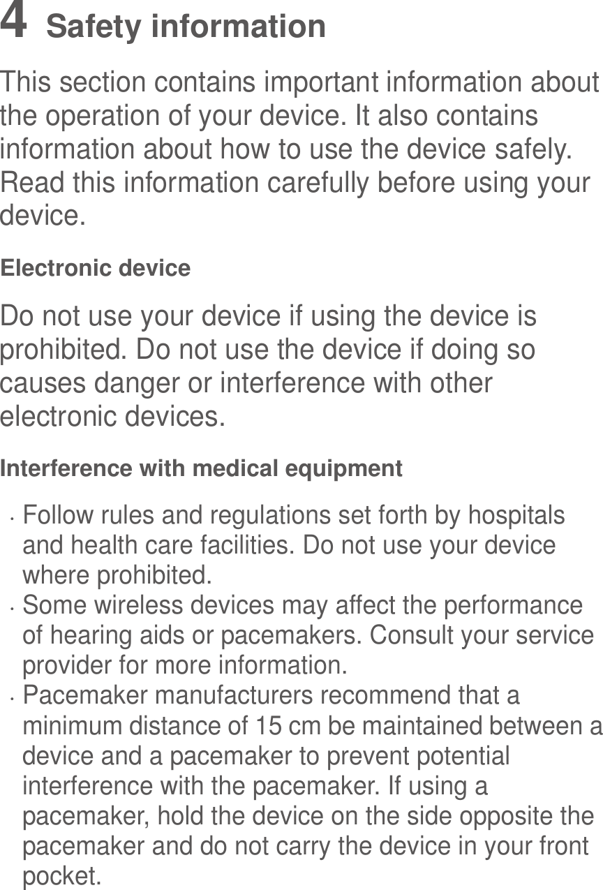  4   Safety information This section contains important information about the operation of your device. It also contains information about how to use the device safely. Read this information carefully before using your device. Electronic device Do not use your device if using the device is prohibited. Do not use the device if doing so causes danger or interference with other electronic devices. Interference with medical equipment  Follow rules and regulations set forth by hospitals and health care facilities. Do not use your device where prohibited.  Some wireless devices may affect the performance of hearing aids or pacemakers. Consult your service provider for more information.  Pacemaker manufacturers recommend that a minimum distance of 15 cm be maintained between a device and a pacemaker to prevent potential interference with the pacemaker. If using a pacemaker, hold the device on the side opposite the pacemaker and do not carry the device in your front pocket. 