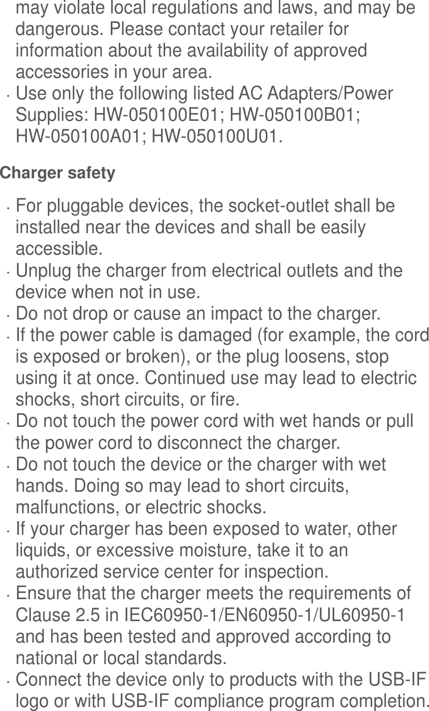  may violate local regulations and laws, and may be dangerous. Please contact your retailer for information about the availability of approved accessories in your area.  Use only the following listed AC Adapters/Power Supplies: HW-050100E01; HW-050100B01; HW-050100A01; HW-050100U01. Charger safety  For pluggable devices, the socket-outlet shall be installed near the devices and shall be easily accessible.  Unplug the charger from electrical outlets and the device when not in use.  Do not drop or cause an impact to the charger.  If the power cable is damaged (for example, the cord is exposed or broken), or the plug loosens, stop using it at once. Continued use may lead to electric shocks, short circuits, or fire.  Do not touch the power cord with wet hands or pull the power cord to disconnect the charger.  Do not touch the device or the charger with wet hands. Doing so may lead to short circuits, malfunctions, or electric shocks.  If your charger has been exposed to water, other liquids, or excessive moisture, take it to an authorized service center for inspection.  Ensure that the charger meets the requirements of Clause 2.5 in IEC60950-1/EN60950-1/UL60950-1 and has been tested and approved according to national or local standards.  Connect the device only to products with the USB-IF logo or with USB-IF compliance program completion. 
