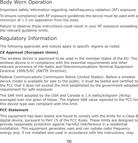 10 Body Worn Operation Important safety information regarding radiofrequency radiation (RF) exposure To ensure compliance with RF exposure guidelines the device must be used with a minimum of 1.5 cm separation from the body. Failure to observe these instructions could result in your RF exposure exceeding the relevant guideline limits. Regulatory Information The following approvals and notices apply in specific regions as noted. CE Approval (European Union) The wireless device is approved to be used in the member states of the EU. The wireless device is in compliance with the essential requirements and other relevant provisions of the Radio and Telecommunications Terminal Equipment Directive 1999/5/EC (R&amp;TTE Directive). Federal Communications Commission Notice (United States): Before a wireless device model is available for sale to the public, it must be tested and certified to the FCC that it does not exceed the limit established by the government-adopted requirement for safe exposure. The SAR limit adopted by the USA and Canada is 1.6 watts/kilogram (W/kg) averaged over one gram of tissue. The highest SAR value reported to the FCC for this device type was compliant with this limit. FCC Statement This equipment has been tested and found to comply with the limits for a Class B digital device, pursuant to Part 15 of the FCC Rules. These limits are designed to provide reasonable protection against harmful interference in a residential installation. This equipment generates uses and can radiate radio frequency energy and, if not installed and used in accordance with the instructions, may 