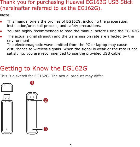 1 Thank you for purchasing Huawei EG162G USB Stick (hereinafter referred to as the EG162G). Note:   This manual briefs the profiles of EG162G, including the preparation, installation/uninstall process, and safety precautions.  You are highly recommended to read the manual before using the EG162G.  The actual signal strength and the transmission rate are affected by the environment.  The electromagnetic wave emitted from the PC or laptop may cause disturbance to wireless signals. When the signal is weak or the rate is not satisfying, you are recommended to use the provided USB cable.  Getting to Know the EG162G This is a sketch for EG162G. The actual product may differ.   