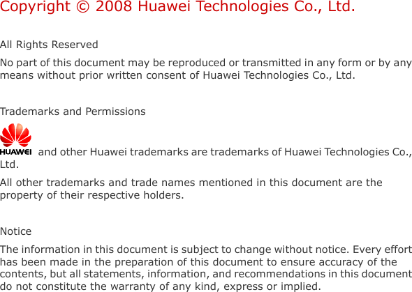   Copyright © 2008 Huawei Technologies Co., Ltd.  All Rights Reserved No part of this document may be reproduced or transmitted in any form or by any means without prior written consent of Huawei Technologies Co., Ltd.  Trademarks and Permissions   and other Huawei trademarks are trademarks of Huawei Technologies Co., Ltd. All other trademarks and trade names mentioned in this document are the property of their respective holders.  Notice The information in this document is subject to change without notice. Every effort has been made in the preparation of this document to ensure accuracy of the contents, but all statements, information, and recommendations in this document do not constitute the warranty of any kind, express or implied.  
