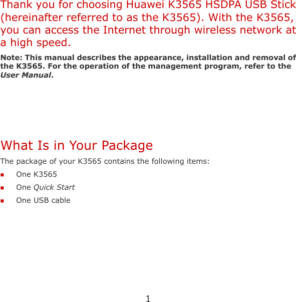 1 Thank you for choosing Huawei K3565 HSDPA USB Stick (hereinafter referred to as the K3565). With the K3565, you can access the Internet through wireless network at a high speed. Note: This manual describes the appearance, installation and removal of the K3565. For the operation of the management program, refer to the User Manual.    What Is in Your Package The package of your K3565 contains the following items:  One K3565  One Quick Start  One USB cable  