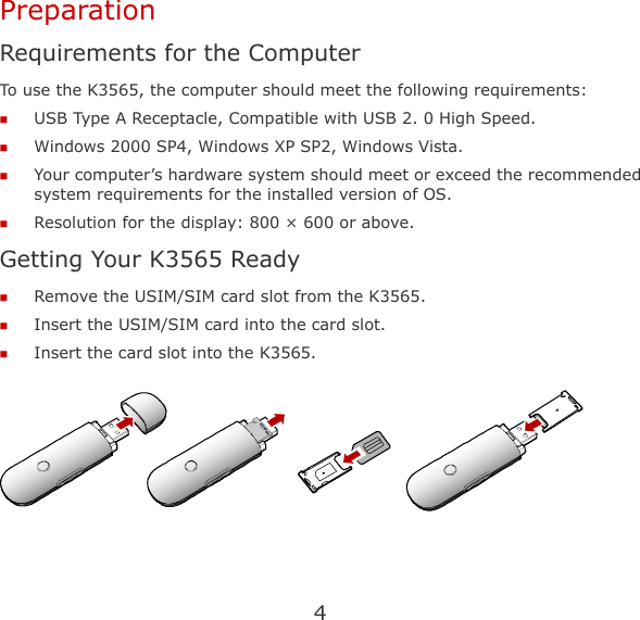 4 Preparation Requirements for the Computer To use the K3565, the computer should meet the following requirements:  USB Type A Receptacle, Compatible with USB 2. 0 High Speed.  Windows 2000 SP4, Windows XP SP2, Windows Vista.  Your computer’s hardware system should meet or exceed the recommended system requirements for the installed version of OS.  Resolution for the display: 800 × 600 or above. Getting Your K3565 Ready  Remove the USIM/SIM card slot from the K3565.  Insert the USIM/SIM card into the card slot.  Insert the card slot into the K3565.   