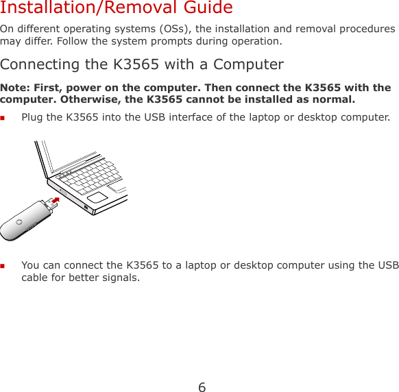 6 Installation/Removal Guide On different operating systems (OSs), the installation and removal procedures may differ. Follow the system prompts during operation. Connecting the K3565 with a Computer Note: First, power on the computer. Then connect the K3565 with the computer. Otherwise, the K3565 cannot be installed as normal.  Plug the K3565 into the USB interface of the laptop or desktop computer.   You can connect the K3565 to a laptop or desktop computer using the USB cable for better signals. 