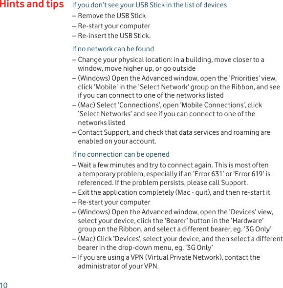 10If you don’t see your USB Stick in the list of devicesRemove the USB Stick –Re-start your computer –Re-insert the USB Stick. –If no network can be foundChange your physical location: in a building, move closer to a  –window, move higher up, or go outside(Windows) Open the Advanced window, open the ‘Priorities’ view,  –click ‘Mobile’ in the ‘Select Network’ group on the Ribbon, and see if you can connect to one of the networks listed(Mac) Select ‘Connections’, open ‘Mobile Connections’, click  –‘Select Networks’ and see if you can connect to one of the networks listedContact Support, and check that data services and roaming are  –enabled on your account.If no connection can be openedWait a few minutes and try to connect again. This is most often  –a temporary problem, especially if an ‘Error 631’ or ‘Error 619’ is referenced. If the problem persists, please call Support. Exit the application completely (Mac - quit), and then re-start it –Re-start your computer –(Windows) Open the Advanced window, open the ‘Devices’ view,  –select your device, click the ‘Bearer’ button in the ‘Hardware’ group on the Ribbon, and select a different bearer, eg. ‘3G Only’(Mac) Click ‘Devices’, select your device, and then select a different  –bearer in the drop-down menu, eg. ‘3G Only’If you are using a VPN (Virtual Private Network), contact the  –administrator of your VPN.Hints and tips