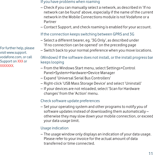 11For further help, please visit www.support.vodafone.com, or call Support on XXX or XXXXXXX.If you have problems when roamingCheck if you can manually select a network, as described in ‘If no  –network can be found’ above, especially if the name of the current network in the Mobile Connections module is not Vodafone or a PartnerContact Support, and check roaming is enabled for your account. –If the connection keeps switching between GPRS and 3GSelect a different bearer, eg. ‘3G Only’, as described under  –‘If no connection can be opened’ on the preceding pageSwitch back to your normal preference when you move locations. –(Windows) If the software does not install, or the install progress bar keeps loopingFrom the Windows Start menu, select Settings&gt;Control  –Panel&gt;System&gt;Hardware&gt;Device ManagerExpand ‘Universal Serial Bus Controllers’ –Right-click ‘USB Mass Storage Device’ and select ‘Uninstall’ –If your devices are not reloaded, select ‘Scan for Hardware  –changes’ from the ‘Action’ menu.Check software update preferencesSet your operating system and other programs to notify you of  –software updates instead of downloading them automatically – otherwise they may slow down your mobile connection, or exceed your data usage limit.Usage indicationThe usage window only displays an indication of your data usage.  –Please refer to your invoice for the actual amount of data transferred or time connected.