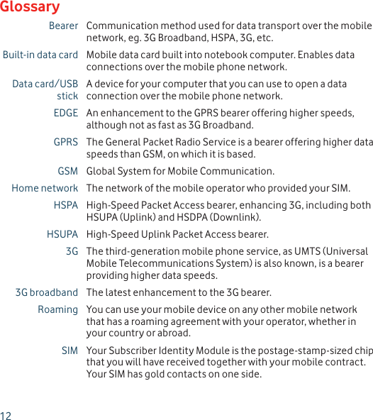 12Bearer Communication method used for data transport over the mobile network, eg. 3G Broadband, HSPA, 3G, etc.Built-in data card Mobile data card built into notebook computer. Enables data connections over the mobile phone network.Data card/USB stickA device for your computer that you can use to open a data connection over the mobile phone network.EDGE An enhancement to the GPRS bearer offering higher speeds, although not as fast as 3G Broadband.GPRS The General Packet Radio Service is a bearer offering higher data speeds than GSM, on which it is based.GSM Global System for Mobile Communication.Home network The network of the mobile operator who provided your SIM.HSPA High-Speed Packet Access bearer, enhancing 3G, including both HSUPA (Uplink) and HSDPA (Downlink).HSUPA High-Speed Uplink Packet Access bearer.3G The third-generation mobile phone service, as UMTS (Universal Mobile Telecommunications System) is also known, is a bearer providing higher data speeds.3G broadband The latest enhancement to the 3G bearer.Roaming You can use your mobile device on any other mobile network that has a roaming agreement with your operator, whether in your country or abroad.SIM Your Subscriber Identity Module is the postage-stamp-sized chip that you will have received together with your mobile contract. Your SIM has gold contacts on one side.Glossary