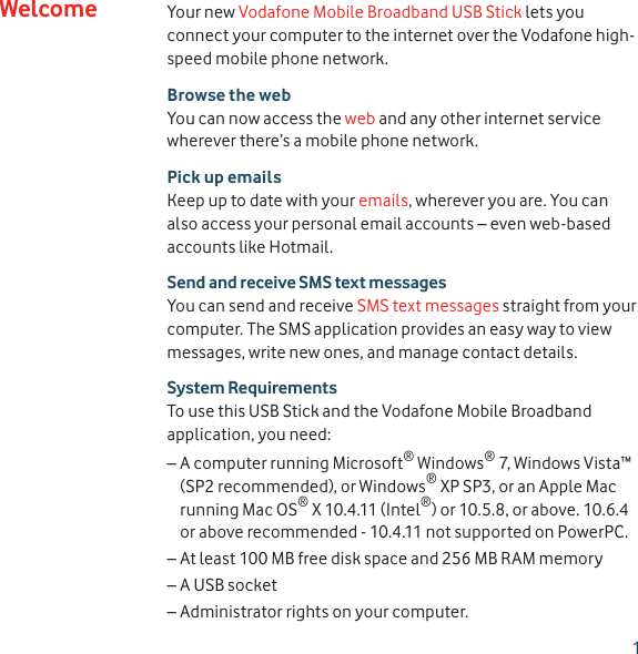 1Your new Vodafone Mobile Broadband USB Stick lets you connect your computer to the internet over the Vodafone high-speed mobile phone network.Browse the webYou can now access the web and any other internet service wherever there’s a mobile phone network.Pick up emailsKeep up to date with your emails, wherever you are. You can also access your personal email accounts – even web-based accounts like Hotmail.Send and receive SMS text messagesYou can send and receive SMS text messages straight from your computer. The SMS application provides an easy way to view messages, write new ones, and manage contact details.System RequirementsTo use this USB Stick and the Vodafone Mobile Broadband application, you need:A computer running Microsoft – ® Windows® 7, Windows Vista™ (SP2 recommended), or Windows® XP SP3, or an Apple Mac running Mac OS® X 10.4.11 (Intel®) or 10.5.8, or above. 10.6.4 or above recommended - 10.4.11 not supported on PowerPC.At least 100 MB free disk space and 256 MB RAM memory –A USB socket –Administrator rights on your computer. –Welcome