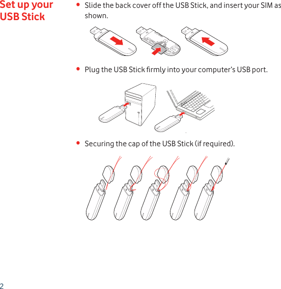 2Slide the back cover off the USB Stick, and insert your SIM as • shown.Plug the USB Stick ﬁ rmly into your computer’s USB port.• Securing the cap of the USB Stick (if required).• Set up your USB Stick