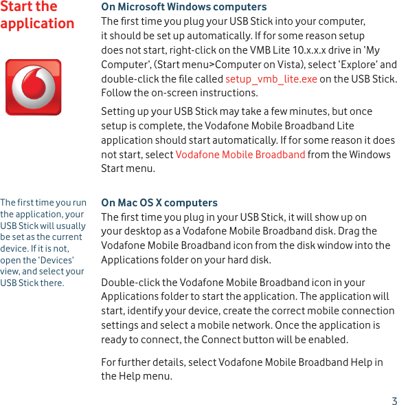 3On Microsoft Windows computersThe ﬁ rst time you plug your USB Stick into your computer, it should be set up automatically. If for some reason setup does not start, right-click on the VMB Lite 10.x.x.x drive in ‘My Computer’, (Start menu&gt;Computer on Vista), select ‘Explore’ and double-click the ﬁ le called setup_vmb_lite.exe on the USB Stick. Follow the on-screen instructions.Setting up your USB Stick may take a few minutes, but once setup is complete, the Vodafone Mobile Broadband Lite application should start automatically. If for some reason it does not start, select Vodafone Mobile Broadband from the Windows Start menu.On Mac OS X computersThe ﬁ rst time you plug in your USB Stick, it will show up on your desktop as a Vodafone Mobile Broadband disk. Drag the Vodafone Mobile Broadband icon from the disk window into the Applications folder on your hard disk. Double-click the Vodafone Mobile Broadband icon in your Applications folder to start the application. The application will start, identify your device, create the correct mobile connection settings and select a mobile network. Once the application is ready to connect, the Connect button will be enabled.For further details, select Vodafone Mobile Broadband Help in the Help menu.Start the applicationThe first time you run the application, your USB Stick will usually be set as the current device. If it is not, open the ‘Devices’ view, and select your USB Stick there.