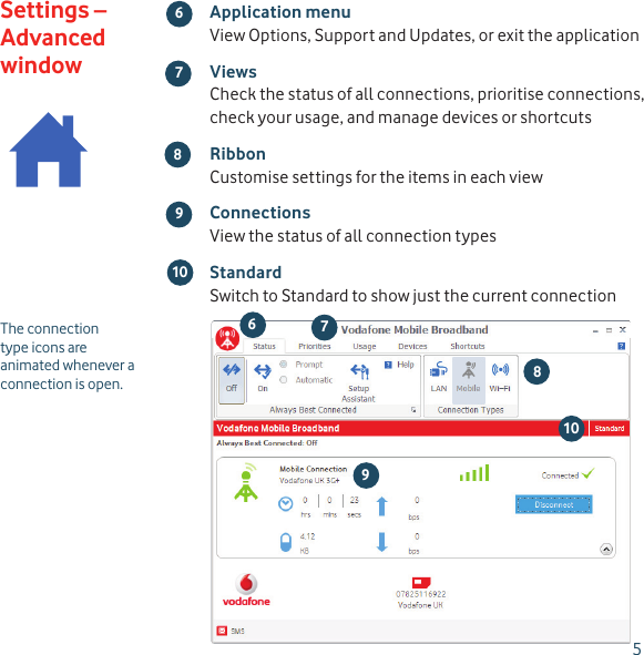 5 98 1067The connection type icons are animated whenever a connection is open.Application menuView Options, Support and Updates, or exit the applicationViewsCheck the status of all connections, prioritise connections, check your usage, and manage devices or shortcutsRibbonCustomise settings for the items in each viewConnectionsView the status of all connection typesStandardSwitch to Standard to show just the current connectionSettings – Advanced window678 109