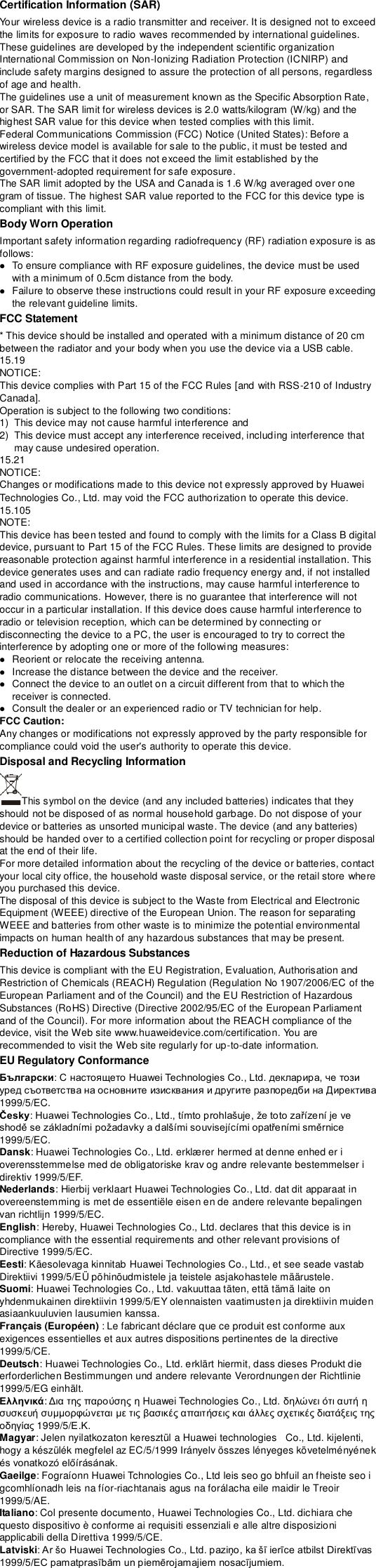 Certification Information (SAR) Your wireless device is a radio transmitter and receiver. It is designed not to exceed the limits for exposure to radio waves recommended by international guidelines. These guidelines are developed by the independent scientific organization International Commission on Non-Ionizing Radiation Protection (ICNIRP) and include safety margins designed to assure the protection of all persons, regardless of age and health. The guidelines use a unit of measurement known as the Specific Absorption Rate, or SAR. The SAR limit for wireless devices is 2.0 watts/kilogram (W/kg) and the highest SAR value for this device when tested complies with this limit.   Federal Communications Commission (FCC) Notice (United States): Before a wireless device model is available for sale to the public, it must be tested and certified by the FCC that it does not exceed the limit established by the government-adopted requirement for safe exposure. The SAR limit adopted by the USA and Canada is 1.6 W/kg averaged over one gram of tissue. The highest SAR value reported to the FCC for this device type is compliant with this limit.   Body Worn Operation Important safety information regarding radiofrequency (RF) radiation exposure is as follows:  To ensure compliance with RF exposure guidelines, the device must be used with a minimum of 0.5cm distance from the body.  Failure to observe these instructions could result in your RF exposure exceeding the relevant guideline limits. FCC Statement * This device should be installed and operated with a minimum distance of 20 cm between the radiator and your body when you use the device via a USB cable. 15.19 NOTICE: This device complies with Part 15 of the FCC Rules [and with RSS-210 of Industry Canada]. Operation is subject to the following two conditions: 1)  This device may not cause harmful interference and 2)  This device must accept any interference received, including interference that may cause undesired operation. 15.21 NOTICE: Changes or modifications made to this device not expressly approved by Huawei Technologies Co., Ltd. may void the FCC authorization to operate this device. 15.105 NOTE:   This device has been tested and found to comply with the limits for a Class B digital device, pursuant to Part 15 of the FCC Rules. These limits are designed to provide reasonable protection against harmful interference in a residential installation. This device generates uses and can radiate radio frequency energy and, if not installed and used in accordance with the instructions, may cause harmful interference to radio communications. However, there is no guarantee that interference will not occur in a particular installation. If this device does cause harmful interference to radio or television reception, which can be determined by connecting or disconnecting the device to a PC, the user is encouraged to try to correct the interference by adopting one or more of the following measures:  Reorient or relocate the receiving antenna.  Increase the distance between the device and the receiver.  Connect the device to an outlet on a circuit different from that to which the receiver is connected.  Consult the dealer or an experienced radio or TV technician for help. FCC Caution: Any changes or modifications not expressly approved by the party responsible for compliance could void the user&apos;s authority to operate this device. Disposal and Recycling Information This symbol on the device (and any included batteries) indicates that they should not be disposed of as normal household garbage. Do not dispose of your device or batteries as unsorted municipal waste. The device (and any batteries) should be handed over to a certified collection point for recycling or proper disposal at the end of their life.     For more detailed information about the recycling of the device or batteries, contact your local city office, the household waste disposal service, or the retail store where you purchased this device. The disposal of this device is subject to the Waste from Electrical and Electronic Equipment (WEEE) directive of the European Union. The reason for separating WEEE and batteries from other waste is to minimize the potential environmental impacts on human health of any hazardous substances that may be present. Reduction of Hazardous Substances This device is compliant with the EU Registration, Evaluation, Authorisation and Restriction of Chemicals (REACH) Regulation (Regulation No 1907/2006/EC of the European Parliament and of the Council) and the EU Restriction of Hazardous Substances (RoHS) Directive (Directive 2002/95/EC of the European Parliament and of the Council). For more information about the REACH compliance of the device, visit the Web site www.huaweidevice.com/certification. You are recommended to visit the Web site regularly for up-to-date information. EU Regulatory Conformance Български1999/5/EC. Česky1999/5/EC. Dansk: Huawei Technologies Co., Ltd. erklæ rer hermed at denne enhed er i overensstemmelse med de obligatoriske krav og andre relevante bestemmelser i direktiv 1999/5/EF. Nederlands: Hierbij verklaart Huawei Technologies Co., Ltd. dat dit apparaat in overeenstemming is met de essentiële eisen en de andere relevante bepalingen van richtlijn 1999/5/EC. English: Hereby, Huawei Technologies Co., Ltd. declares that this device is in compliance with the essential requirements and other relevant provisions of Directive 1999/5/EC. Eesti: Käesolevaga kinnitab Huawei Technologies Co., Ltd., et see seade vastab Direktiivi 1999/5/EÜ põhinõudmistele ja teistele asjakohastele määrustele. Suomi: Huawei Technologies Co., Ltd. vakuuttaa täten, että tämä laite on yhdenmukainen direktiivin 1999/5/EY olennaisten vaatimusten ja direktiivin muiden asiaankuuluvien lausumien kanssa. Français (Européen) : Le fabricant déclare que ce produit est conforme aux exigences essentielles et aux autres dispositions pertinentes de la directive 1999/5/CE. Deutsch: Huawei Technologies Co., Ltd. erklärt hiermit, dass dieses Produkt die erforderlichen Bestimmungen und andere relevante Verordnungen der Richtlinie 1999/5/EG einhält. Ελληνικά:     Huawei Technologies Co., Ltd.                 1999/5/.. Magyar: Jelen nyilatkozaton keresztül a Huawei technologies   Co., Ltd. kijelenti, hogy a készülék megfelel az EC/5/1999 Irányelv összes lényeges követelményének  Gaeilge: Fograíonn Huawei Tchnologies Co., Ltd leis seo go bhfuil an fheiste seo i gcomhlíonadh leis na fíor-riachtanais agus na forálacha eile maidir le Treoir 1999/5/AE. Italiano: Col presente documento, Huawei Technologies Co., Ltd. dichiara che questo dispositivo è conforme ai requisiti essenziali e alle altre disposizioni applicabili della Direttiva 1999/5/CE. Latviski 