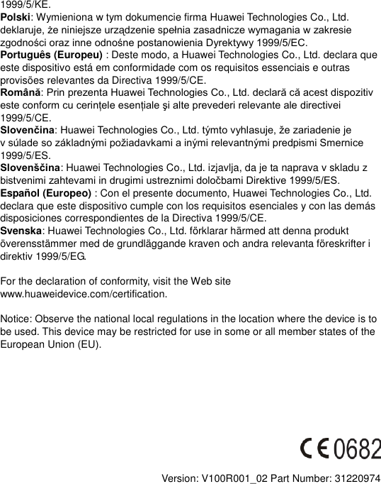 1999/5/KE. Polski: Wymieniona w tym dokumencie firma Huawei Technologies Co., Ltd.  Português (Europeu) : Deste modo, a Huawei Technologies Co., Ltd. declara que este dispositivo está em conformidade com os requisitos essenciais e outras provisões relevantes da Directiva 1999/5/CE. Română1999/5/CE. Slovenčinav 1999/5/ES. Slovenščina: Huawei Technologies Co., Ltd. izjavlja, da je ta naprava v skladu z   Español (Europeo) : Con el presente documento, Huawei Technologies Co., Ltd. declara que este dispositivo cumple con los requisitos esenciales y con las demás disposiciones correspondientes de la Directiva 1999/5/CE. Svenska: Huawei Technologies Co., Ltd. förklarar härmed att denna produkt överensstämmer med de grundläggande kraven och andra relevanta föreskrifter i direktiv 1999/5/EG.  For the declaration of conformity, visit the Web site www.huaweidevice.com/certification.      Notice: Observe the national local regulations in the location where the device is to be used. This device may be restricted for use in some or all member states of the European Union (EU).          Version: V100R001_02 Part Number: 31220974  