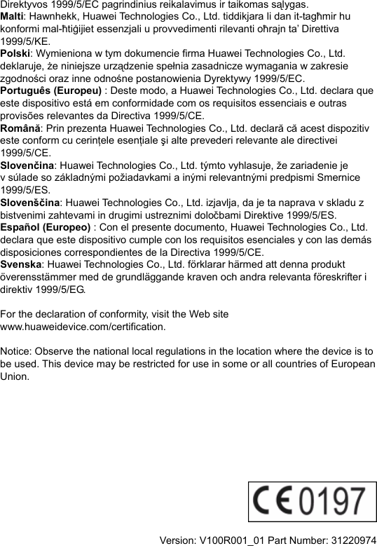 Direktyvos 1999/5/EC pagrindinius reikalavimus ir taikomas sąlygas. Malti: Hawnhekk, Huawei Technologies Co., Ltd. tiddikjara li dan it-tagħmir hu konformi mal-ħtiġijiet essenzjali u provvedimenti rilevanti oħrajn ta’ Direttiva 1999/5/KE. Polski: Wymieniona w tym dokumencie firma Huawei Technologies Co., Ltd. deklaruje, że niniejsze urządzenie spełnia zasadnicze wymagania w zakresie zgodności oraz inne odnośne postanowienia Dyrektywy 1999/5/EC. Português (Europeu) : Deste modo, a Huawei Technologies Co., Ltd. declara que este dispositivo está em conformidade com os requisitos essenciais e outras provisões relevantes da Directiva 1999/5/CE. Română: Prin prezenta Huawei Technologies Co., Ltd. declară că acest dispozitiv este conform cu cerinţele esenţiale şi alte prevederi relevante ale directivei 1999/5/CE. Slovenčina: Huawei Technologies Co., Ltd. týmto vyhlasuje, že zariadenie je v súlade so základnými požiadavkami a inými relevantnými predpismi Smernice 1999/5/ES. Slovenščina: Huawei Technologies Co., Ltd. izjavlja, da je ta naprava v skladu z bistvenimi zahtevami in drugimi ustreznimi določbami Direktive 1999/5/ES.   Español (Europeo) : Con el presente documento, Huawei Technologies Co., Ltd. declara que este dispositivo cumple con los requisitos esenciales y con las demás disposiciones correspondientes de la Directiva 1999/5/CE. Svenska: Huawei Technologies Co., Ltd. förklarar härmed att denna produkt överensstämmer med de grundläggande kraven och andra relevanta föreskrifter i direktiv 1999/5/EG.  For the declaration of conformity, visit the Web site www.huaweidevice.com/certification.    Notice: Observe the national local regulations in the location where the device is to be used. This device may be restricted for use in some or all countries of European Union.            Version: V100R001_01 Part Number: 31220974  
